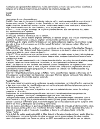 manta jilada se expresa el oficio de hilar una manta; se menciona asimismo las supervivencias españolas, e
indígenas en la ronda, la matarredonda, la mejorana, las cintureras, la copa, etc.
Insular
Bailes
Las musicas de mas interpretación son:
El VALS: Es un baile donde surgen todos los los bailes de salón y es el mas elegante.Este es un ritmo de 3
tiempos en un compás. Su origen no es claro. Para bailar un Vals se debe tener una postura elegante y
ergoda, sin mover los hombros, brazos o cabeza. La mano derecha del hombre se situa en la espalda de la
mujer a la altura del hombro. La forma de bailarlo es de un paso por tiempo.
El PASILLO: Este se origino en el siglo XIX. El pasillo proviene del Vals. este baile se divide en 3 partes:
1.La introducción que es repetitiva.
2.Se desarrolla la melodia plemante.
3.Concluye y se repite a medida que pasa la canción.
La MAZURCA: Es un baile de salon originado en Polonia. Se baila en parejas, este consiste en ser elegante,
manifiesta desplazamientos en círculos amplios y en movimientos con flexiones de torso.
El QUADRILLE: Se origino en el Reino Unido.Es un baile de la aristocracia, elegante, movimiento de cuerpo
casi nulo, al llevar el ritmo marcado por el jondo musical. Consiste en 4 parejas que realizan 5 figuras en
diferentes ritmos.
La POLKA: Origen Europeo. Se cambio un poco, su versión es un ritmo broncado.En las islas hay 2 tipos de
Polka: Jumping Polka y Polka original. Esta consiste en indicar con el pie derecho sobre un conteo de 1,2,3 el
cuerpo hacia adelante, con el mismo pie derecho.
El SCHOTTIS:Las versiones de este cambian en cada localidad, pero todos siguen la coreografía original que
es: 2 pasos a la derecha, 3 pasos hacia la izquierda, luego vueltas, se siguen repitiendo estos pasos hasta
que la música acabe.
CALIPSO: Este baile representa el tipo de boda que tienen los isleños: tranquila y descomplicada.Las parejas
lo realizan separadas.Es mas movido que otros bailes y el único que tiene movimiento de cadera.
MENTO:Se origino en las islas de Antilla. Las personas lo bailan con elegancia, las mujeres lo bailan con las
faldas sostenidas mientras llevan el ritmo. Sus pasos son realizados con suavidad,se parece un poco a la
cumbia.El movimiento de los pies por pulgadas,los impulsos de las caderas y los hombros adelante muy
suavemente se llama SHIMMY.
FOXTROT: Origen Norteamericano, surgio en 1912.El Foxtrot se conforma de 4 pasos en 6 tiempos, los 2
primeros pasos son 2 tiempos y los 2 siguientes solo ocupan 1 tiempo. Se baila caminando hacia adelante y
hacia atrás, con un ritmo movido, alegre y acelerado.
Región Pacífico
En la región natural enmarcada por la cordillera de los Andes occidentales y el océano Pacífico, se encuentra
el área antropogeográfica del Litoral Pacífico, que cubre el departamento del Chocó y las zonas costeras de
los departamentos de Valle, Cauca y Nariño.
De los cinco regiones colombianas la el pacífico es la que más variedad climática posee. Sin embargo,
predomina el clima cálido.
Predominan las supervivencias negras africanas; aún cuando también encontramos supervivencias
indígenas y españolas, con adaptaciones negras muy propias en su interpretación.
Las expresiones negras, de auténtica reminiscencia africana, se manifiestan alegres y explosivas como el
mismo ardor de la raza, y con un profundo fondo de tristeza y sátira, que se patentiza en la música por los
sonidos y voces que en forma de queja, muestran la tragedia de una raza esclavizada por los europeos en la
labor de las minas y el trabajo de las haciendas y plantaciones.
Es de las regiones colombianas la que más variedad climática posee. Sin embargo, predomina el clima cálido.
Entre las danzas, cantos y ritmos más importantes del Litoral Pacífico, se tiene los siguientes: El currulao, el
patacoré, el berejú, la juga, el maquerute, el aguabajo, la danza, la contradanza, la jota y el bunde.
Ferias y Fiestas:
Feria de Cali: Se realiza anualmente del 25 al 30 de diciembre. Durante estos días se llevan a cabo diferentes
actividades como: conciertos, festivales de salsa, temporada taurina, presentaciones de salsa, muestras
gastronómicas y exposiciones. Desde sus inicios, en 1957, se convirtió en una tradición para los vallunos.
 