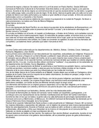 Carnaval de negros y blancos: Se realiza entre el 3 y el 6 de enero en Pasto (Nariño). Desde 2009 este
Carnaval es Patrimonio Cultural de la Humanidad. Esta feria dedica un día para los negros y uno para los
blancos. Durante el día de los negros se conmemora el día en que los esclavos tenían su día lúdico. La gente
en las calles juega, baila y se pinta la cara de negro. El día de los blancos la gente sale a la calle con la cara
pintada de blanco (con talco perfumado) y se realiza un gran desfile en el que se baila al ritmo de canciones
tradicionales como: La Guaneña o Son Sureño.
Semana Santa: Esta semana se celebra de una manera muy especial en la ciudad de Popayán. Se llevan a
cabo procesiones y se realiza una Feria de Música Religiosa.
Bailes típicos de la zona
El currulao
Es el más destacado del litoral Pacífico; es una danza muy peculiar de los alrededores de Buenaventura y en
general del Pacífico. Se habla sobre la presencia del tambor "currulao" y de la derivación etimológica del
tambor conuno y "cununao".
El currulao se bailaba con el bunde, el mapalé y el bullarengue, a finales de la Colonia, se le señalaba como la
danza del boga y de la máxima expresión negra. En este baile de parejas sueltas, el hombre inicia a un ritmo
que cada vez se hace más exaltado, hasta lograr el vencimiento de la mujer, quien se ha mantenido hasta
entonces con movimientos más ceñidos, los cuales se convierten en agitados al ceder ante los llamados del
compañero. Los bailarines llevan pañuelos que baten marcando el ritmo.
Caribe
La zona Caribe está conformada por los departamentos de: Atlántico, Bolívar, Córdoba, Cesar, Valledupar,
Riohacha, Magdalena y San Andrés.
Fue la primera zona colombiana en ser descubierta por los españoles, está poblada por indígenas Wayúus en
La Guajira, Arhuacos y Koguis en La Sierra Nevada y población negra africana, predominante en la región
El vestuario que se utiliza en la región del Caribe, es en su gran mayoría ropa suave y fresca, propicia para
clima cálido y húmedo. En el caso del hombre, combina las camisas de telas que resaltan en colores alegres y
pantalón de lino. A su vez, muchos de ellos utilizan sombreros "vueltiaos", muy populares en los sabanales de
los departamentos de Córdoba, Sucre, Magdalena y Bolívar.
Por su parte, en el departamento de Bolívar la vestimenta a nivel folclórico es pantalón blanco, camisa blanca,
mochila san jacintera, sombrero vueltiao y abarcas para los hombres y faldas amplias en las mujeres.
Diferente al de la zona urbana que está muy influenciada por las modas del momento.
Uno de los bailes típicos de la Costa caribeña es el Mapalé, tonada alegre que se baila en Cartagena y otros
pueblos de la Costa. Este como la mayoría de los bailes colombianos, se realiza en parejas y exige mucha
habilidad de parte de los danzantes.
En el departamento de La Guajira habitan los Wayúu, uno de los grupos indígenas que todavía conservan su
folclor, entre ellos, su vestido. Las mujeres Wayúu llevan una hermosa manta acompañada de unas
particulares sandalias, con borlas de lana de diferente tamaño según el rango social.
Los elementos del hombre son un original guayuco (taparrabo) con su faja bien elegante y en la cabeza un
casquete o carracha tejido con colorido y termina en una pluma de pavo real, casi siempre permanece
descalzo.
Esta zona es conocida por sus festivales y fiestas, entre las más destacadas están:
El Carnaval de Barranquilla:Las fiestas de Carnaval, fueron traídas por españoles y portugueses, y se
constituye como una representación de las distintas manifestaciones del folclor del Caribe Colombiano.
Durante los días en los que se realiza, la gente sale a la calle disfrazada de personajes representativos del
Carnaval como son La Marimonda y el Monocuco. Em 2003,El Carnaval de Barranquilla fue declarado por la
Unesco Patrimonio Oral e Intangible de la Humanidad
Festival de la Leyenda Vallenata:Esta fiesta se lleva a cabo anualmente en Valledupar (Cesar). Allí se reúnen
los mejores intérpretes y exponentes del vallenato, con el objetivo de preservar esta música representativa del
folclor de este departamento..Durante el Festival, que se realiza en abril, se llevan a cabo concursos para
profesionales, aficionados y niños que interpretan es ta música, el más popular es el concurso del Rey
Vallenato en donde es elegido el mejor acordeonero del año.
Festival Autóctono de Gaitas de San Jacinto: Se realiza en San Jacinto (Bolívar) anualmente, durante el mes
de agosto para conmemorar a los gaiteros descendientes, allí se presentan grupos de gaita profesionales y
aficionados.
 