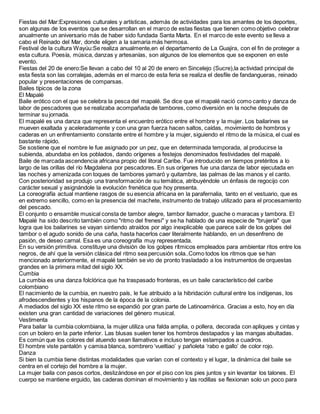Fiestas del Mar:Expresiones culturales y artísticas, además de actividades para los amantes de los deportes,
son algunas de los eventos que se desarrollan en el marco de estas fiestas que tienen como objetivo celebrar
anualmente un aniversario más de haber sido fundada Santa Marta. En el marco de este evento se lleva a
cabo el Reinado del Mar, donde eligen a la samaria más hermosa.
Festival de la cultura Wayúu:Se realiza anualmente,en el departamento de La Guajira, con el fin de proteger a
esta cultura. Poesía, música, danzas y artesanías, son algunos de los elementos que se exponen en este
evento.
Fiestas del 20 de enero:Se llevan a cabo del 10 al 20 de enero en Sincelejo (Sucre),la actividad principal de
esta fiesta son las corralejas, además en el marco de esta feria se realiza el desfile de fandangueras, reinado
popular y presentaciones de comparsas.
Bailes típicos de la zona
El Mapalé
Baile erótico con el que se celebra la pesca del mapalé. Se dice que el mapalé nació como canto y danza de
labor de pescadores que se realizaba acompañada de tambores, como diversión en la noche después de
terminar su jornada.
El mapalé es una danza que representa el encuentro erótico entre el hombre y la mujer. Los bailarines se
mueven exaltada y aceleradamente y con una gran fuerza hacen saltos, caídas, movimiento de hombros y
caderas en un enfrentamiento constante entre el hombre y la mujer, siguiendo el ritmo de la música, el cual es
bastante rápido.
Se sostiene que el nombre le fue asignado por un pez, que en determinada temporada, al producirse la
subienda, abundaba en los poblados, dando orígenes a festejos denominados festividades del mapalé.
Baile de marcada ascendencia africana propio del litoral Caribe. Fue introducido en tiempos pretéritos a lo
largo de las orillas del río Magdalena por pescadores. En sus orígenes fue una danza de labor ejecutada en
las noches y amenizada con toques de tambores yamaró y quitambre, las palmas de las manos y el canto.
Con posterioridad se produjo una transformación de su temática, atribuyéndole un énfasis de regocijo con
carácter sexual y asignándole la evolución frenética que hoy presenta.
La coreografía actual mantiene rasgos de su esencia africana en la parafernalia, tanto en el vestuario, que es
en extremo sencillo, como en la presencia del machete, instrumento de trabajo utilizado para el procesamiento
del pescado.
El conjunto o ensamble musical consta de tambor alegre, tambor llamador, guache o maracas y tambora. El
Mapalé ha sido descrito también como "ritmo del frenesi" y se ha hablado de una especie de "brujería" que
logra que los bailarines se vayan sintiendo atraídos por algo inexplicable que parece salir de los golpes del
tambor o el agudo sonido de una caña, hasta hacerlos caer literalmente hablando, en un desenfreno de
pasión, de deseo carnal. Esa es una coreografía muy representada.
En su versión primitiva. constituye una división de los golpes rítmicos empleados para ambientar ritos entre los
negros, de ahí que la versión clásica del ritmo sea percusión sola..Como todos los ritmos que se han
mencionado anteriormente, el mapalé también se vio de pronto trasladado a los instrumentos de orquestas
grandes en la primera mitad del siglo XX.
Cumbia
La cumbia es una danza folclórica que ha traspasado fronteras, es un baile característico del caribe
colombiano
El nacimiento de la cumbia, en nuestro país, le fue atribuido a la hibridación cultural entre los indígenas, los
afrodescendientes y los hispanos de la época de la colonia.
A mediados del siglo XX este ritmo se expandió por gran parte de Latinoamérica. Gracias a esto, hoy en día
existen una gran cantidad de variaciones del género musical.
Vestimenta
Para bailar la cumbia colombiana, la mujer utiliza una falda amplia, o pollera, decorada con apliques y cintas y
con un bolero en la parte inferior. Las blusas suelen tener los hombros destapados y las mangas abultadas.
Es común que los colores del atuendo sean llamativos e incluso tengan estampados a cuadros.
El hombre viste pantalón y camisa blanca, sombrero ‘vueltiao’ y pañoleta ‘rabo e gallo’ de color rojo.
Danza
Si bien la cumbia tiene distintas modalidades que varían con el contexto y el lugar, la dinámica del baile se
centra en el cortejo del hombre a la mujer.
La mujer baila con pasos cortos, deslizándose en por el piso con los pies juntos y sin levantar los talones. El
cuerpo se mantiene erguido, las caderas dominan el movimiento y las rodillas se flexionan solo un poco para
 