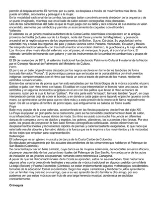 permitir el desplazamiento. El hombre, por su parte, se desplaza a través de movimientos más libres. Se
puede arrodillar, encorvarse y perseguir a la mujer.
En la modalidad tradicional de la cumbia, las parejas bailan concéntricamente alrededor de la orquesta o de
un punto imaginario, mientras que en el baile de salón existen coreografías más planeadas.
Una de las características del baile es que la mujer juega con su falda y alza con una de sus manos un velón
encendido, elemento que simboliza y permite un acercamiento de coqueteo con el hombre
Vallenato
El vallenato es un género musical autóctono de la Costa Caribe colombiana con epicentro en la antigua
provincia de Padilla (actuales sur de La Guajira, norte del Cesar y oriente del Magdalena) y presencia
ancestral en la región sabanera de los departamentos de Bolívar, Sucre, Córdoba. Su popularidad se ha
extendido hoy a todas las regiones del país y países vecinos como Panamá, Venezuela, Ecuador y México.
Se interpreta tradicionalmente con tres instrumentos: el acordeón diatónico, la guacharaca y la caja vallenata.
Los ritmos o aires musicales del vallenato son: el paseo, el merengue, la puya, el son y la tambora. El
vallenato también se interpreta con guitarra y con los instrumentos de la cumbia en cumbiambas y grupos de
millo.
El 29 de noviembre de 2013, el vallenato tradicional fue declarado Patrimonio Cultural Inmaterial de la Nación
por el Consejo Nacional de Patrimonio del Ministerio de Cultura.
Porro
El porro es un baile originalmente danzado por los negros esclavos en torno de los tambores de forma
truncada llamados "Porros". El porro antiguo parece que se tocaba en la costa atlántica con instrumentos
indígenas complementados con el ritmo que hacía un coro a través de palmas de las manos, repitiendo
estribillos convencionales..
Existen dos variaciones de porros que han sido estudiadas por los folclorólogos de la música costeña: el porro
palitiao o gaita, con ritmo lento o el tapao. El palitiao en cuya interpretación el bombo hace una pausa, en los
estribillos y en algunos momentos se golpea en el aro con dos palitos que llevan el ritmo a manera de
cencerro, razón por la cual lo llaman "palitiao". Por otra parte está "el tapao", llamado también "puya", en cuya
interpretación jamás deja de sonar el bombo; y en donde a cada golpe se va tapando el parche opuesto con la
mano, se oprime este parche para que no vibre más y a esta presión de la mano se le llama regionalmente
tapar. De allí se origina el nombre de porro tapao, que antiguamente se bailaba en forma suelta.
Puya
Baile muy popular de la zona vallenata, acostumbrado en las fiestas populares desde fines del siglo XIX
La Puya es popular en gran parte de la costa norte, pero se ha convertido prácticamente en baile de salón,
muy influenciado por los nuevos ritmos de moda. Su ritmo es usado con mucha frecuencia en diferentes
danzas de comparsa como los diablos y espejos, los goleros, pilanderas, las cucambas y las farotas. Por otra
parte, los grupos de proyección le han dado formas coreográficas sofisticadas, donde predominan los
desplazamientos lineales y movimientos rápidos de piernas y caderas bastante exagerados, lo que hace que
este baile resulte vibrante y llamativo debido a la fuerza que se le imprime a los movimientos y a la vistosidad
de los trajes que emplean para su presentación.
Bullerengue
El bullerengue es un género musical y de danza de la Costa Caribe de Colombia.
Es ejecutado principalmente por los actuales descendientes de los cimarrones que habitaron el Palenque de
San Basilio (Colombia).
Se caracteriza por ser un baile cantado, cuya danza es de mujeres solamente, de indudable ancestro africano,
al parecer desprendida de las costumbres rituales del Palenque de San Basilio, formando parte de los actos
de iniciación de las jóvenes a la pubertad, tomando como referencia a Cartagena.
A pesar de que los ritmos tradicionales de la Costa se aprenden, estos no se enseñaban. Solo hasta hace
algunos años con la creación de festivales y escuelas de música tradicional en algunos pueblos como María
La baja (Bolívar) y Puerto Escondido (Córdoba), se están implementando algunas metodologías occidentales,
tomadas de la educación formal escolarizada. Según las viejas cantadoras y tamboreros, ellos aprendieron
con un familiar muy cercano o un amigo, que a su vez aprendió de otro familiar u otro amigo, por eso
podemos ver que estos músicos son fruto de una larga herencia musical, donde esta se socializa
constantemente.
Orinoquia
 