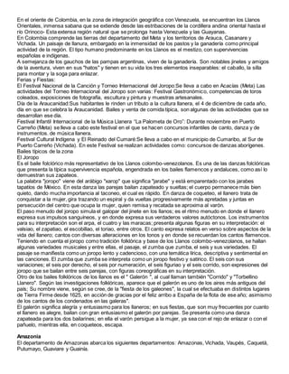 En el oriente de Colombia, en la zona de integración geográfica con Venezuela, se encuentran los Llanos
Orientales, inmensa sabana que se extiende desde las estribaciones de la cordillera andina oriental hasta el
río Orinoco- Esta extensa región natural que se prolonga hasta Venezuela y las Guayanas.
En Colombia comprende las tierras del departamento del Meta y los territorios de Arauca, Casanare y
Vichada. Un paisaje de llanura, embargado en la inmensidad de los pastos y la ganadería como principal
actividad de la región. El tipo humano predominante en los Llanos es el mestizo, con supervivencias
españolas e indígenas.
A semejanza de los gauchos de las pampas argentinas, viven de la ganadería. Son notables jinetes y amigos
de la aventura, viven en sus "hatos" y tienen en su vida los tres elementos inseparables: el caballo, la silla
para montar y la soga para enlazar.
Ferias y Fiestas:
El Festival Nacional de la Canción y Torneo Internacional del Joropo:Se lleva a cabo en Acacías (Meta) Las
actividades del Torneo Internacional del Joropo son varias: Festival Gastronómico, competencias de toros
coleados, exposiciones de fotografía, escultura y pintura y muestras artesanales.
Día de la Araucanidad:Sus habitantes le rinden un tributo a la cultura llanera, el 4 de diciembre de cada año,
día en que se celebra la Araucanidad. Bailes y venta de comida típica, son algunas de las actividades que se
desarrollan ese día.
Festival Infantil Internacional de la Música Llanera “La Palometa de Oro”: Durante noviembre en Puerto
Carreño (Meta) se lleva a cabo este festival en el que se hacen concursos infantiles de canto, danza y de
instrumentos. de música llanera.
Festival Cultural Indígena y El Reinado del Cumaré:Se lleva a cabo en el municipio de Cumaribo, al Sur de
Puerto Carreño (Vichada). En este Festival se realizan actividades como: concursos de danzas aborígenes.
Bailes típicos de la zona
El Joropo
Es el baile folclórico más representativo de los Llanos colombo-venezolanos. Es una de las danzas folclóricas
que presenta la típica supervivencia española, engendrada en los bailes flamencos y andaluces, como así lo
demuestran sus zapateos.
La palabra "joropo" viene del arábigo "xarop" que significa "jarabe" y está emparentado con los jarabes
tapatíos de México. En esta danza las parejas bailan zapateado y sueltas; el cuerpo permanece más bien
quieto, dando mucha importancia al taconeo, el cual es rápido. En danza de coqueteo, el llanero trata de
conquistar a la mujer, gira trazando un espiral y da vueltas progresivamente más apretadas y juntas en
persecución del centro que ocupa la mujer, quien remisa y recatada se aproxima al varón.
El paso menudo del joropo simula el galopar del jinete en los llanos; es el ritmo menudo en donde el llanero
expresa sus impulsos sanguíneos, y en donde expresa sus verdaderos valores autóctonos. Los instrumentos
para su interpretación son el arpa, el cuatro y las maracas; presenta algunas figuras en su interpretación: el
valsiao, el zapatiao, el escobillao, el toriao, entre otros. El canto expresa relatos en verso sobre aspectos de la
vida del llanero; cantos con diversas alteraciones en los tonos y en donde se recuerdan los cantos flamencos.
Teniendo en cuenta el joropo como tradición folklórica y base de los Llanos colombo-venezolanos, se hallan
algunas variedades musicales y entre ellas, el pasaje, el zumba que zumba, el seis y sus variedades. El
pasaje se manifiesta como un joropo lento y cadencioso, con una temática lírica, descriptiva y sentimental en
las canciones. El zumba que zumba se interpreta como un joropo festivo y satírico. El seis con sus
variaciones; el seis por derecho, el seis por numeración, el seis figuriao y el seis corrido, son expresiones del
joropo que se bailan entre seis parejas, con figuras coreográficas en su interpretación.
Otro de los bailes folklóricos de los llanos es el " Galerón ", al cual llaman también "Corrido" y "Torbellino
Llanero". Según las investigaciones folklóricas, aparece que el galerón es uno de los aires más antiguos del
país; Su nombre viene, según se cree, de la "fiesta de los galeones", la cual se efectuaba en distintos lugares
de Tierra Firme desde 1625, en acción de gracias por el feliz arribo a España de la flota de ese año; asimismo
de los cantos de los condenados en las galeras".
El galerón significa alegría y entusiasmo para los llaneros; en sus fiestas, que son muy frecuentes por cuanto
el llanero es alegre, bailan con gran entusiasmo el galerón por parejas. Se presenta como una danza
zapateada para los dos bailarines; en ella el varón persigue a la mujer, ya sea con el rejo de enlazar o con el
pañuelo, mientras ella, en coqueteos, escapa.
Amazonia
El departamento de Amazonas abarca los siguientes departamentos: Amazonas, Vichada, Vaupés, Caquetá,
Putumayo, Guaviare y Guainía.
 