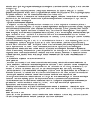 Habitada en su gran mayoría por diferentes grupos indígenas que hablan distintas lenguas, la más común en
la lengua Tupí.
Esta región no se caracteriza por tener un traje típico determinado. La razón se atribuye a la situación
geográfica tan particular de esta zona. El traje utilizado en eventos folclóricos es una mixtura de rasgos de los
tres países fronterizos, pero aún no está determinado como su traje típico.
La vestimenta diaria es la utilizada en los climas tropicales. Mujeres, hombres y niños visten de una manera
descomplicada, sin formalismos, influenciados especialmente por el Brasil donde impera la ropa cómoda
propia del clima de selva tropical.
Traje de las comunidades indígenas
Los indígenas Ticunas antiguamente andaban semidesnudos, usaban orejeras de madera con plumas o
elaboradas con placas metálicas. Los rasgos de dichos implementos distinguían los distintos clanes y los jefes
principalmente llevaban adornos como brazaletes de dientes de animales, plumas y semillas. Para celebrar
sus rituales utilizan trajes de Yanchama (corteza de árbol), decorados con tintes vegetales. Estos trajes no
tienen mangas y están rematados con grandes flecos de palma, o de la misma hoja del árbol hecha tiras, que
llegan casi hasta el suelo. Completan el atuendo con máscaras de madera elaboradas con una madera
llamada topa, además de collares y coronas adornadas con semillas y plumas. Este traje lo usan los hombres,
mujeres y niños indistintamente.
En la comunidad de los Yaguas, la tribu usa la indumentaria más típica de la selva. Hombres y niños utilizan
una falda peluda con fibras de aguaje sueltas. En el cuello y en los tobillos usan una especie de collar y
pulseras hecha de la misma fibra. Las mujeres y niñas usan una estrecha pampanilla (pequeña falda) en tela
común, dejando al aire sus senos. Todos suelen estar pintados con rojo achiote (colorante vegetal).
A pesar de estar en frecuente trato con los blancos, muchos de estos indígenas se niegan a implantar el
idioma, la vestimenta y las costumbres que no les pertenecen. Sin embargo, en la actualidad las comunidades
indígenas tienen una marcada influencia, sobretodo en el modo de vestir, atribuida a la migración hacia las
ciudades cercanas, dejando el uso de sus trajes típicos solamente para los rituales característicos de su
comunidad.
Las son tonadas indígenas son su muestra musical.
Ferias y Fiestas:
Carnavales de Sibundoy: En las poblaciones del Valle del Sibundoy, el miércoles anterior al Miércoles de
Ceniza, se llevan a cabo estos carnavales indígenas en los cuales la danza y el canto son los protagonistas.
Por un lado, se realiza el carnaval Klestrinyé realizado por los cabildos de Sibundoy y San Francisco, y por
otro está el carnaval Kalusturinda ejecutado por los cabildos indígenas Inga de Colón y de Santiago.
Carnaval de Mocoa: Este carnaval tiene como objetivo cuidar las raíces del departamento del Putumayo. Se
realiza en diciembre y durante los días de conmemoración se llevan a cabo bailes, se realiza el reinado del
Carnaval y se presentan diferentes bandas de música que vienen de otras regiones del país.
Festival y Reinado Nacional e Internacional de la Ecología: En este evento se elige a la reina de la ecología.
Se lleva a cabo en Caquetá y gracias a él se promueve la cultura y el turismo del departamento.
Festival Folclórico de San Pedro en el Caquetá:Las carrozas y comparsas son propias de esta celebración
que se lleva a cabo anualmente en Florencia (Caquetá) . Allí se elige a la reina que representará al
departamento en el Reinado Nacional del Bambuco.
Danza de los novios: Danza de que los Guambianos hacen durante el matrimonio.. Se hace una fila de
mujeres y otra de hombres. Se hacen los siguientes pasos: uno hacía adelante, uno a la izquierda y otro a la
derecha.
Bailes típicos de la zona
Zayuco: Es el baile que se lleva a cabo durante la unión de los indígenas Huitotos. Hay canciones que solo
son exclusivas para el baile de hombres y otras que solo bailan las mujeres.
 