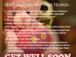 JENIS-JENIS PENYAKIT PADA TELINGA :
 Sakit telinga sangat beragam bentuknya.Bisa terasa berdenyut
samar sampai seperti rasa menusuk yang sangat ngilu.Sakit
telinga dapat disebabkan oleh beberapa hal,yakni :
1.Infeksi disaluran telinga bagian luar;
2.Infeksi akut pada telinga bagian tengah;
3.Peradangan telinga bagian dalam (labyrinthitis) akibat infeksi Viral;
4.Hilangnya keseimbangan tekanan udara antara bagian tengah dan
luar telinga,biasanya terjadi saat sedang demam atau hidung
tersumbat (barotrauma);
5.Penyumbatan oleh kotoran telinga.
 Semua kasus sakit telinga dapat dihilangkan dengan meminum
aspirin cair atau parasetamol dengan dosis sesuai anjuran dokter.
Selain itu meletakkan sebotol air hangat pada telinga juga dapat
meredakan sakit.
 