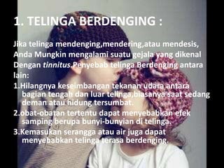 1. TELINGA BERDENGING :
Jika telinga mendenging,mendering,atau mendesis,
Anda Mungkin mengalami suatu gejala yang dikenal
Dengan tinnitus.Penyebab telinga Berdenging antara
lain:
1.Hilangnya keseimbangan tekanan udara antara
bagian tengah dan luar telinga,biasanya saat sedang
deman atau hidung tersumbat.
2.obat-obatan tertentu dapat menyebabkan efek
samping berupa bunyi-bunyian di telinga.
3.Kemasukan serangga atau air juga dapat
menyebabkan telinga terasa berdenging.
 