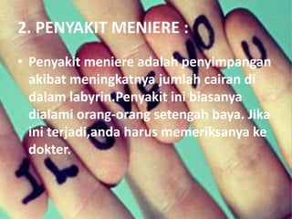2. PENYAKIT MENIERE :
• Penyakit meniere adalah penyimpangan
akibat meningkatnya jumlah cairan di
dalam labyrin.Penyakit ini biasanya
dialami orang-orang setengah baya. Jika
ini terjadi,anda harus memeriksanya ke
dokter.
 