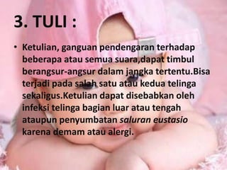 3. TULI :
• Ketulian, ganguan pendengaran terhadap
beberapa atau semua suara,dapat timbul
berangsur-angsur dalam jangka tertentu.Bisa
terjadi pada salah satu atau kedua telinga
sekaligus.Ketulian dapat disebabkan oleh
infeksi telinga bagian luar atau tengah
ataupun penyumbatan saluran eustasio
karena demam atau alergi.
 