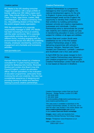 Creative partner                                  Creative Partnerships
IPC Media is the UK’s leading consumer            Creative Partnerships is a programme
magazine publisher, with a large portfolio of     managed by Arts Council England, the
brands, selling over 350 million copies each      national development agency for the arts
year. Titles include What’s on TV, Now, Marie     in England. It gives young people in 36
Claire, In Style, Ideal Home, Loaded, NME         disadvantaged areas across England the
and Wallpaper*. IPC Media is owned by Time        opportunity to develop their creativity and
Inc., the publishing division of Time Warner,     their ambition by building partnerships
the world’s largest media organisation.           between schools and creative organisations,
                                                  businesses and individuals. Creative
With the appointment of a corporate
                                                  Partnerships aims to demonstrate the pivotal
responsibility manager in 2005, IPC Media
                                                  role creativity and creative people can play
has been increasing its focus on working
                                                  in transforming education in every curriculum
with the wider community. IPC’s corporate
                                                  subject for children of all ages and abilities.
responsibility activities take a number of
different forms, including engaging with the      London East and London South were
environmental issues that affect the publishing   established as two of the first sixteen
industry, employee volunteering, community        Creative Partnerships areas in 2002,
engagement and charitable and fundraising         delivering programmes with schools in
activities.                                       Hackney, Islington, Newham and Tower
                                                  Hamlets and Greenwich, Lambeth, Lewisham
www.ipcmedia.com
                                                  and Southwark over a four year period.
                                                  In April 2006 the two areas merged to form
Writer                                            one Creative Partnerships area delivering a
                                                  joint creative programme in eight boroughs.
Hannah Wilmot has worked as a freelance
                                                  Creative Partnerships London East and South
consultant for 13 years having previously
                                                  is now based at Discover in Stratford.
worked for Battersea Arts Centre, Riverside
Studios and London Arts Board (now Arts
Council England, London) as education
officer. Hannah specialises in the evaluation
of education programmes, particularly those
involving the arts and creativity. She also has
considerable experience of designing and
providing training for artists and teachers
wishing to pursue creative partnerships.



                                                  Creative Partnerships London East and South
                                                  Discover, 1 Bridge Terrace, London E15 4BG
                                                  T: 020 8536 5558
                                                  F: 020 8555 3948
                                                  E: londoneastsouth@creative-partnerships.com
                                                  www.creative-partnerships.com
                                                  This case study is available to download on the
                                                  Creative Partnerships website. To view this, and to
                                                  view the other case studies in this series please visit
                                                  www.creative-partnerships.com and go
                                                  to the London East and South homepage.
                                                  Images: Jason Larkin and students from
                                                  Archbishop Michael Ramsey Technology College
                                                  Design: Thirdperson www.thirdperson.co.uk
                                                  ISBN: 0-7287-1314-4
                                                         978-0-7287-1314-7
 