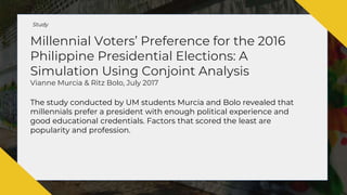 Millennial Voters’ Preference for the 2016
Philippine Presidential Elections: A
Simulation Using Conjoint Analysis
Vianne Murcia & Ritz Bolo, July 2017
The study conducted by UM students Murcia and Bolo revealed that
millennials prefer a president with enough political experience and
good educational credentials. Factors that scored the least are
popularity and profession.
Study
 