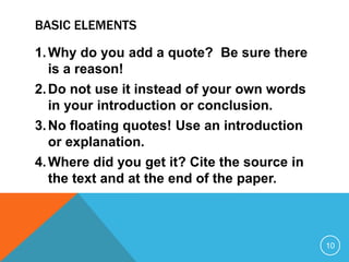 BASIC ELEMENTS
1.Why do you add a quote? Be sure there
is a reason!
2.Do not use it instead of your own words
in your introduction or conclusion.
3.No floating quotes! Use an introduction
or explanation.
4.Where did you get it? Cite the source in
the text and at the end of the paper.
10
 