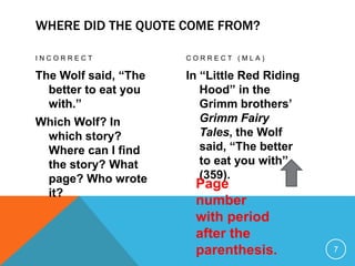 WHERE DID THE QUOTE COME FROM?
I N C O R R E C T
The Wolf said, “The
better to eat you
with.”
Which Wolf? In
which story?
Where can I find
the story? What
page? Who wrote
it?
C O R R E C T ( M L A )
In “Little Red Riding
Hood” in the
Grimm brothers’
Grimm Fairy
Tales, the Wolf
said, “The better
to eat you with”
(359).
7
Page
number
with period
after the
parenthesis.
 