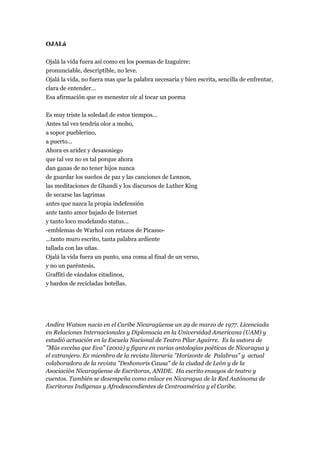 OJALá


Ojalá la vida fuera así como en los poemas de Izaguirre:
pronunciable, descriptible, no leve.
Ojalá la vida, no fuera mas que la palabra necesaria y bien escrita, sencilla de enfrentar,
clara de entender...
Esa afirmación que es menester oír al tocar un poema


Es muy triste la soledad de estos tiempos...
Antes tal vez tendría olor a moho,
a sopor pueblerino,
a puerto...
Ahora es aridez y desasosiego
que tal vez no es tal porque ahora
dan ganas de no tener hijos nunca
de guardar los sueños de paz y las canciones de Lennon,
las meditaciones de Ghandi y los discursos de Luther King
de secarse las lagrimas
antes que nazca la propia indefensión
ante tanto amor bajado de Internet
y tanto loco modelando status...
-emblemas de Warhol con retazos de Picasso-
...tanto muro escrito, tanta palabra ardiente
tallada con las uñas.
Ojalá la vida fuera un punto, una coma al final de un verso,
y no un paréntesis,
Graffiti de vándalos citadinos,
y bardos de recicladas botellas.




Andira Watson nacio en el Caribe Nicaragüense un 29 de marzo de 1977. Licenciada
en Relaciones Internacionales y Diplomacia en la Universidad Americana (UAM) y
estudió actuación en la Escuela Nacional de Teatro Pilar Aguirre. Es la autora de
"Más excelsa que Eva" (2002) y figura en varias antologías poéticas de Nicaragua y
el extranjero. Ex miembro de la revista literaria "Horizonte de Palabras" y actual
colaboradora de la revista "Deshonoris Causa" de la ciudad de León y de la
Asociación Nicaragüense de Escritoras, ANIDE. Ha escrito ensayos de teatro y
cuentos. También se desempeña como enlace en Nicaragua de la Red Autónoma de
Escritoras Indígenas y Afrodescendientes de Centroamérica y el Caribe.
 