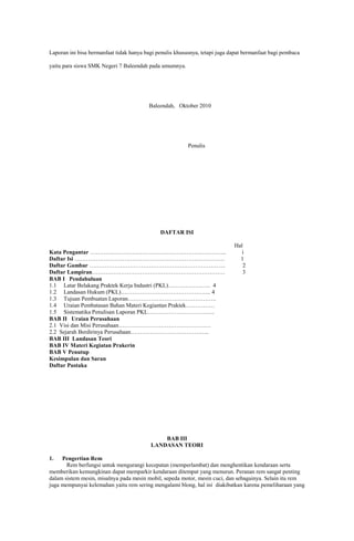 Laporan ini bisa bermanfaat tidak hanya bagi penulis khususnya, tetapi juga dapat bermanfaat bagi pembaca
yaitu para siswa SMK Negeri 7 Baleendah pada umumnya.

Baleendah, Oktober 2010

Penulis

DAFTAR ISI
Kata Pengantar ……………………………………………………………..
Daftar Isi ……………………………………………………………………
Daftar Gambar ……………………………………………………………..
Daftar Lampiran……………………………………………………………
BAB I Pendahuluan
1.1 Latar Belakang Praktek Kerja Industri (PKL)…………………. 4
1.2 Landasan Hukum (PKL)……………………………………….. 4
1.3 Tujuan Pembuatan Laporan……………………………………….
1.4 Uraian Pembatasan Bahan Materi Kegiantan Praktek……………
1.5 Sistematika Penulisan Laporan PKL……………………………..
BAB II Uraian Perusahaan
2.1 Visi dan Misi Perusahaan…………………………………………
2.2 Sejarah Berdirinya Perusahaan…………………………………..
BAB III Landasan Teori
BAB IV Materi Kegiatan Prakerin
BAB V Penutup
Kesimpulan dan Saran
Daftar Pustaka

Hal
i
1
2
3

BAB III
LANDASAN TEORI
1.

Pengertian Rem
Rem berfungsi untuk mengurangi kecepatan (memperlambat) dan menghentikan kendaraan serta
memberikan kemungkinan dapat memparkir kendaraan ditempat yang menurun. Peranan rem sangat penting
dalam sistem mesin, misalnya pada mesin mobil, sepeda motor, mesin cuci, dan sebagainya. Selain itu rem
juga mempunyai kelemahan yaitu rem sering mengalami blong, hal ini diakibatkan karena pemeliharaan yang

 
