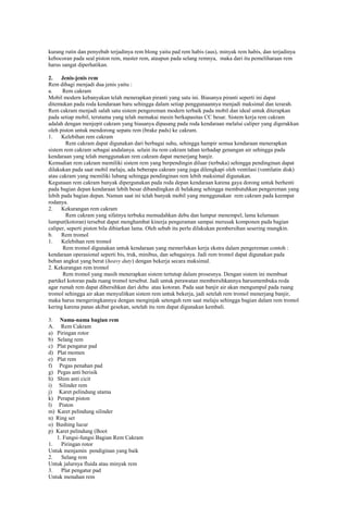 kurang rutin dan penyebab terjadinya rem blong yaitu pad rem habis (aus), minyak rem habis, dan terjadinya
kebocoran pada seal piston rem, master rem, ataupun pada selang remnya, maka dari itu pemeliharaan rem
harus sangat diperhatikan.
2.
Jenis-jenis rem
Rem dibagi menjadi dua jenis yaitu :
a.
Rem cakram
Mobil modern kebanyakan telah menerapkan piranti yang satu ini. Biasanya piranti seperti ini dapat
ditemukan pada roda kendaraan baru sehingga dalam setiap penggunaannya menjadi maksimal dan terarah.
Rem cakram menjadi salah satu sistem pengereman modern terbaik pada mobil dan ideal untuk diterapkan
pada setiap mobil, terutama yang telah memakai mesin berkapasitas CC besar. Sistem kerja rem cakram
adalah dengan menjepit cakram yang biasanya dipasang pada roda kendaraan melalui caliper yang digerakkan
oleh piston untuk mendorong sepatu rem (brake pads) ke cakram.
1.
Kelebihan rem cakram
Rem cakram dapat digunakan dari berbagai suhu, sehingga hampir semua kendaraan menerapkan
sistem rem cakram sebagai andalanya. selain itu rem cakram tahan terhadap genangan air sehingga pada
kendaraan yang telah menggunakan rem cakram dapat menerjang banjir.
Kemudian rem cakram memiliki sistem rem yang berpendingin diluar (terbuka) sehingga pendinginan dapat
dilakukan pada saat mobil melaju, ada beberapa cakram yang juga dilengkapi oleh ventilasi (ventilatin disk)
atau cakram yang memiliki lubang sehingga pendinginan rem lebih maksimal digunakan.
Kegunaan rem cakram banyak dipergunakan pada roda depan kendaraan karena gaya dorong untuk berhenti
pada bagian depan kendaraan lebih besar dibandingkan di belakang sehingga membutuhkan pengereman yang
lebih pada bagian depan. Namun saat ini telah banyak mobil yang menggunakan rem cakram pada keempat
rodanya.
2.
Kekurangan rem cakram
Rem cakram yang sifatnya terbuka memudahkan debu dan lumpur menempel, lama kelamaan
lumpur(kotoran) tersebut dapat menghambat kinerja pengeraman sampai merusak komponen pada bagian
caliper, seperti piston bila dibiarkan lama. Oleh sebab itu perlu dilakukan pembersihan sesering mungkin.
b.
Rem tromol
1.
Kelebihan rem tromol
Rem tromol digunakan untuk kendaraan yang memerlukan kerja ekstra dalam pengereman contoh :
kendaraan operasional seperti bis, truk, minibus, dan sebagainya. Jadi rem tromol dapat digunakan pada
beban angkut yang berat (heavy duty) dengan bekerja secara maksimal.
2. Kekurangan rem tromol
Rem tromol yang masih menerapkan sistem tertutup dalam prosesnya. Dengan sistem ini membuat
partikel kotoran pada ruang tromol tersebut. Jadi untuk perawatan membersihkannya harusmembuka roda
agar rumah rem dapat dibersihkan dari debu atau kotoran. Pada saat banjir air akan mengumpul pada ruang
tromol sehingga air akan menyulitkan sistem rem untuk bekerja, jadi setelah rem tromol menerjang banjir,
maka harus mengeringkannya dengan menginjak setengah rem saat melaju sehingga bagian dalam rem tromol
kering karena panas akibat gesekan, setelah itu rem dapat digunakan kembali.
3. Nama-nama bagian rem
A. Rem Cakram
a) Piringan rotor
b) Selang rem
c) Plat pengatur pad
d) Plat momen
e) Plat rem
f) Pegas penahan pad
g) Pegas anti berisik
h) Shim anti cicit
i) Silinder rem
j) Karet pelindung utama
k) Perapat piston
l) Piston
m) Karet pelindung silinder
n) Ring set
o) Bushing lucur
p) Karet pelindung (Boot
1. Fungsi-fungsi Bagian Rem Cakram
1.
Piringan rotor
Untuk menjamin pendiginan yang baik
2.
Selang rem
Untuk jalurnya fluida atau minyak rem
3.
Plat pengatur pad
Untuk menahan rem

 