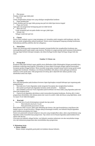 4.
Plat momen
Penahan silinder agar tidak jatuh
5.
Pad rem
Untuk menghentikan piringn rotor yang sekaligus menghentikan kendaran
6.
Pegas penahan pad
Untuk menahan pad rem agar tidak goyang atau pad rem tidak lepas karena tergajal
7.
Pegas anti berisik
Agar pada saat pengereman berlangsung pad rem tidak berisik
8.
Shim anti cicit
Untuk menganjal pad rem pada silinder rem agar yidak lepas
9.
Silinder rem
Sebagai wadah dari pad rem
4.
Chassis
Sistem chasis meliputi suspensi yang menopang axle, kemudian untuk mengatur arah kendaraan, roda, ban
dan rem untuk menghentikan jalanya kendaraan. Sistem-sistem berpengaruh langsung terhadap kenikmatan
berkendaraan,stabilitas,stabilitas dan lain sebagainya.
5.
Sistem Rem
Sistem rem dirancang untuk mengurangi kecepatan (memperlambat) dan menghentikan kendaraan atau
memungkinkan perkir pada tempat yang menurun. Peralatan ini sangat penting untuk keamanan berkendaraan
dan juga dapat berhenti ditempat manapun, dan dalam berbagai kondisi dapat berfungsi dengan baik dan
aman.

Gambar 3.1 Sistem rem
6.
Prinsip Rem
Kendaran tidak dapat berhenti segera apabila mesin dibebaskan (tidak dihubungkan) dengan pemindah daya,
kendaraan cenderung tetap bergerak. Kelemahan ini harus dapat di kurangin dengan maksud menurunkan
kecepatan gerakan hingga berhenti. Mesin merubah energi panas menjadi energi kinetik (energi gerak) untuk
menggerakan kendaraan. Sebaiknya, rem bekerja disebabkan oleh adanya sistem gabungan penekanan
melawan system gerak putar. Efek pengereman (breaking effect) diperoleh dari adanya gesekan yang
ditimbulkan antara dua objek.

7.
Type Rem
Rem yang dipergunakan pada kendaran bermotor dapat digolongkan menjadi beberapa type tergantung pada
penggunaannya.
1.
Rem kaki (foot brake) digunakan untuk mengontrol kecepatan dan menghentikan kendaran.
2.
Rem parkir (parkingbreak) digunakan terutama untuk memarkir
kendaraan.
3.
Rem tanbahan (auluxialy brake) digunakan pada kombinasi rem biasa (kaki) yang digunakan pada truk
diesel dan kendaran berat.
4.
Enginesbreak digunakan ada kalanya untuk menurunkan kecepatan kendaraan, Beaking effect (reaksi
pengereman) ditimbulkan oleh tahanan putarn dari mesin itu sendiri, tidak ada khusus yang diperlukan, untuk
itu engine break tidak diterangkan
8.

Rem kaki
Rem kaki (foot break) di kelompokan menjadi dua tipe,yaituh:
1.
Rem hidraulis (hydraulic break)
2.
Rem panematik (peneumatic break)
Rem hidraulis lebih respond lebih cepat dibanding tipe lainnya, dan juga konstruksinya yang khusus dan
handal (superior design flexibility). Dengan adanya keuntungan tersebut, rem hidraulis banyak digunakan
pada kendaran penumpang truk ringan.
Sistem rem panematik termasuk kompresor atau jenis yang menghasilkan udara, udara yang bertekanan yang
digunakan untuk menambah daya pengereman. Tipe sistem rem ini banyak digunakan pada kendaran berat
seperti truk dan bus.
Cara kerja rem hidraulis sebagai berikut: rem hidraulis menekan mekanisme rem dan menyalurkan tenaga
rem, dan mekanisme pengereman akan menimbulkan daya pengereman.

9. Mekanisme kerja
A. Master Silinder
Master silinder mengubah gerak pedal rem kedalam tekanan hidraulis.

 