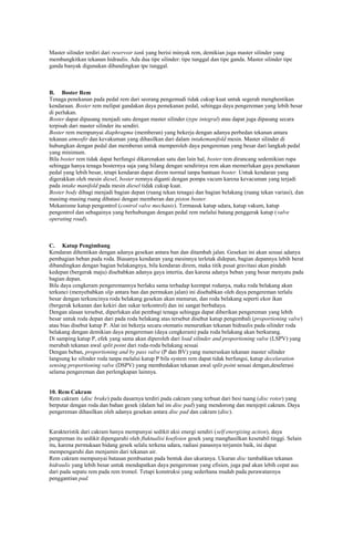 Master silinder terdiri dari reservoir tank yang berisi minyak rem, demikian juga master silinder yang
membangkitkan tekanan hidraulis. Ada dua tipe silinder: tipe tunggal dan tipe ganda. Master silinder tipe
ganda banyak digunakan dibandingkan tpe tunggal.

B. Boster Rem
Tenaga penekanan pada pedal rem dari seorang pengemudi tidak cukup kuat untuk segerah menghentikan
kendaraan. Boster rem melipat gandakan daya pemekanan pedal, sehingga daya pengereman yang lebih besar
di perlukan.
Boster dapat dipasang menjadi satu dengan master silinder (type integral) atau dapat juga dipasang secara
terpisah dari master silinder itu sendiri.
Boster rem mempunyai diaphragma (memberan) yang bekerja dengan adanya perbedan tekanan antara
tekanan atmosfir dan kevakuman yang dihasilkan dari dalam intakemanifold mesin. Master silinder di
hubungkan dengan pedal dan memberan untuk memperoleh daya pengereman yang besar dari langkah pedal
yang minimum.
Bila boster rem tidak dapat berfungsi dikarenakan satu dan lain hal, boster rem dirancang sedemikian rupa
sehingga hanya tenaga bosternya saja yang hilang dengan sendirinya rem akan memerlukan gaya penekanan
pedal yang lebih besar, tetapi kendaran dapat direm normal tanpa bantuan boster. Untuk kendaran yang
digerakkan oleh mesin diesel, boster remnya diganti dengan pompa vacum karena kevacuman yang terjadi
pada intake manifold pada mesin diesel tidak cukup kuat.
Boster body dibagi menjadi bagian depan (ruang tekan tenaga) dan bagian belakang (ruang tekan variasi), dan
masimg-masing ruang dibatasi dengan memberan dan piston boster.
Mekanisme katup pengontrol (control valve mechanis). Termasuk katup udara, katup vakum, katup
pengontrol dan sebagainya yang berhubungan dengan pedal rem melalui batang penggerak katup (valve
operating road).

C. Katup Pengimbang
Kendaran dihentikan dengan adanya gesekan antara ban dan ditambah jalan. Gesekan ini akan sesuai adanya
pembagian beban pada roda. Biasanya kendaran yang mesinnya terletak didepan, bagian depannya lebih berat
dibandingkan dengan bagian belakangnya, bila kendaran direm, maka titik pusat gravitasi akan pindah
kedepan (bergerak maju) disebabkan adanya gaya intertia, dan karena adanya beban yang besar menyatu pada
bagian depan.
Bila daya cengkeram pengeremannya berlaku sama terhadap keempat rodanya, maka roda belakang akan
terkunci (menyebabkan slip antara ban dan permukan jalan) ini disebabkan oleh daya pengereman terlalu
besar dengan terkuncinya roda belakang gesekan akan menurun, dan roda belakang seperti ekor ikan
(bergerak kekanan dan kekiri dan sukar terkontrol) dan ini sangat berbahaya.
Dengan alasan tersebut, diperlukan alat pembagi tenaga sehingga dapat diberikan pengereman yang lebih
besar untuk roda depan dari pada roda belakang atas tersebut disebut katup pengembali (proportioning valve)
atau bias disebut katup P. Alat ini bekerja secara otomatis menurutkan tekanan hidraulis pada silinder roda
belakang dengan demikian daya pengereman (daya cengkeram) pada roda belakang akan berkurang.
Di samping katup P, efek yang sama akan diperoleh dari load silinder and proportioning valve (LSPV) yang
merubah tekanan awal split point dari roda-roda belakang sesuai
Dengan beban, proportioning and by pass valve (P dan BV) yang meneruskan tekanan master silinder
langsung ke silinder roda tanpa melalui katup P bila system rem dapat tidak berfungsi, katup decelaration
sensing proportioning valve (DSPV) yang membedakan tekanan awal split point sesuai dengan,deselerasi
selama pengereman dan perlengkapan lainnya.

10. Rem Cakram
Rem cakram (disc brake) pada dasarnya terdiri pada cakram yang terbuat dari besi tuang (disc rotor) yang
berputar dengan roda dan bahan gesek (dalam hal ini disc pad) yang mendorong dan menjepit cakram. Daya
pengereman dihasilkan oleh adanya gesekan antara disc pad dan cakram (disc).

Karakteristik dari cakram hanya mempunyai sedikit aksi energi sendiri (self energizing action), daya
pengreman itu sedikit dipengaruhi oleh fluktualisi koefisien gesek yang manghasilkan kesetabil tinggi. Selain
itu, karena permukaan bidang gesek selalu terkena udara, radiasi panasnya terjamin baik, ini dapat
mempengaruhi dan menjamin dari tekanan air.
Rem cakram mempunyai batasan pembuatan pada bentuk dan ukuranya. Ukuran disc tambahkan tekanan
hidraulis yang lebih besar untuk mendapatkan daya pengereman yang efisien, juga pad akan lebih cepat aus
dari pada sepatu rem pada rem tromol. Tetapi konstruksi yang sederhana mudah pada perawatannya
penggantian pad.

 