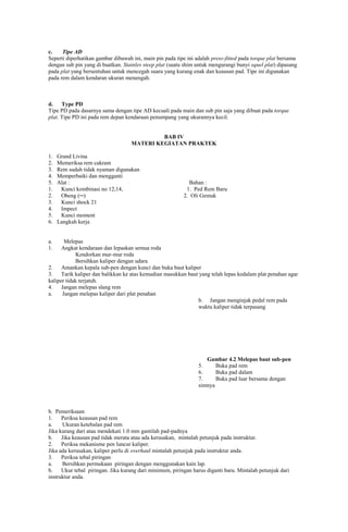 c.
Tipe AD
Seperti diperhatikan gambar dibawah ini, main pin pada tipe ini adalah press-fitted pada torque plat bersama
dengan sub pin yang di buatkan. Stainles steep plat (suatu shim untuk mengurangi bunyi squel plat) dipasang
pada plat yang bersentuhan untuk mencegah suara yang kurang enak dan keausan pad. Tipe ini digunakan
pada rem dalam kendaran ukuran menengah.

d.
Type PD
Tipe PD pada dasarnya sama dengan tipe AD kecuali pada main dan sub pin saja yang dibuat pada torque
plat. Tipe PD ini pada rem depan kendaraan penumpang yang ukurannya kecil.

BAB IV
MATERI KEGIATAN PRAKTEK
1.
2.
3.
4.
5.
1.
2.
3.
4.
5.
6.

Grand Livina
Memeriksa rem cakram
Rem sudah tidak nyaman digunakan
Memperbaiki dan mengganti
Alat :
Kunci kombinasi no 12,14,
Obeng (─)
Kunci shock 21
Impect
Kunci moment
Langkah kerja

Bahan :
1. Ped Rem Baru
2. Oli Gemuk

a.
1.

Melepas
Angkat kendaraan dan lepaskan semua roda
Kendorkan mur-mur roda
Bersihkan kaliper dengan udara
2.
Amankan kepala sub-pen dengan kunci dan buka baut kaliper
3.
Tarik kaliper dan balikkan ke atas kemudian masukkan baut yang telah lepas kedalam plat penahan agar
kaliper tidak terjatuh.
4.
Jangan melepas slang rem
a.
Jangan melepas kaliper dari plat penahan
b. Jangan menginjak pedal rem pada
waktu kaliper tidak terpasang

Gambar 4.2 Melepas baut sub-pen
5.
Buka pad rem
6.
Buka pad dalam
7.
Buka pad luar bersama dengan
simnya

b. Pemeriksaan
1.
Periksa keausan pad rem
a.
Ukuran ketebalan pad rem
Jika kurang dari atau mendekati 1.0 mm gantilah pad-padnya
b.
Jika keausan pad tidak merata atau ada kerusakan, mintalah petunjuk pada instruktur.
2.
Periksa mekanisme pen luncur kaliper.
Jika ada kerusakan, kaliper perlu di overhaul mintalah petunjuk pada instruktur anda.
3.
Periksa tebal piringan
a.
Bersihkan permukaan piringan dengan menggunakan kain lap.
b.
Ukur tebal piringan. Jika kurang dari minimum, piringan harus diganti baru. Mintalah petunjuk dari
instruktur anda.

 