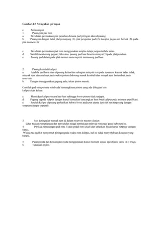 Gambar 4.5 Mengukur piringan
c.
Pemasangan
1.
Pasanglah pad rem
a.
Bersihkan permukaan plat penahan dimana pad piringan akan dipasang.
b.
Pasanglah dengan betul plat penunjang (1), plat pengantar pad (2), dan plat pegas anti berisik (3), pada
plat momen (4).

c.
d.
e.

Bersihkan permukaan pad rem menggunakan amplas tetapi jangan terlalu keras.
Sambil mendorong pegas (3) ke atas, pasang pad luar beserta simnya (5) pada plat penahan.
Pasang pad dalam pada plat momen sama seperti memasang pad luar.

2.
Pasang kembali kaliper
a.
Apabila pad baru akan dipasang keluarkan sebagian minyak rem pada reservoir karena kalau tidak,
minyak rem akan meluap pada waktu piston didorong masuk kembali dan minyak rem bertambah pada
reservoir.
b.
Dengan menggunakan gagang palu, tekan piston masuk.
Gantilah pad satu persatu sebab ada kemungkinan piston yang ada dibagian lain
kaliper akan keluar.
c.
Masukkan kaliper secara hati-hati sehingga boots piston tidak terjepit.
d.
Pegang kepada subpen dengan kunci kemudian kencangkan baut-baut kaliper pada momen spesifikasi.
e.
Setelah kaliper dipasang perhatikan bahwa boots pada pen utama dan sub pen terpasang dengan
sempurna tanpa terpuntir.

3.

Stel ketinggian minyak rem di dalam reservoir master silinder.
Lihat bagian pemeriksaan dan penyetelan tinggi permukaan minyak rem pada pasal sebelum ini.
4.
Periksa pemasangan pad rem. Tekan pedal rem sekali dan lepaskan. Roda harus berputar dengan
bebas.
Walau pad sedikit menyentuh piringan pada waktu rem dilepas, hal ini tidak menyebabkan keausan yang
berarti.
5.
6.

Pasang roda dan kencangkan roda menggunakan kunci moment sesuai spesifikasi yaitu 12-14 Kgs.
Turunkan mobil.

 