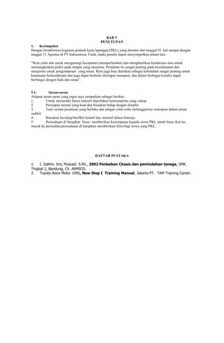 BAB V
PENUTUPAN
1.
Kesimpulan
Dengan berakhirnya kegiatan praktek kerja lapangan (PKL) yang dimulai dari tanggal 01 Juli sampai dengan
tanggal 31 Agustus di PT Indosentosa Trada, maka penulis dapat menyimpulkan antara lain :
“Rem yaitu alat untuk mengurangi kecepatan (memperlambat) dan menghentikan kendaraan atau untuk
memungkinkan parkir pada tempat yang menurun. Peralatan ini sangat penting pada keselamatan dan
menjamin untuk pengendaraan yang aman. Rem juga bias diartikan sebagai kebutuhan sangat penting untuk
keamanan berkendaraan dan juga dapat berhenti ditempat manapun, dan dalam berbagai kondisi dapat
berfungsi dengan baik dan aman”.

5.1.
Saran-saran
Adapun saran-saran yang ingin saya sampaikan sebagai berikut :
1.
Untuk memasuki dunia industri diperlukan keterampilan yang cukup.
2.
Persiapan mental yang kuat dan biasakan hidup dengan disiplin.
3.
Taati semua peraturan yang berlaku dan jangan coba-coba melanggarnya walaupun dalam artian
sedikit.
4.
Biasakan bersikap/berfikir kreatif dan inisiatif dalam bekerja.
5.
Perusahaan di harapkan biasa memberikan kesempatan kepada siswa PKL untuk biasa ikut tes
masuk ke perusahan,perusahaan di harapkan memberikan ilmu bagi siswa yang PKL.

DAFTAR PUSTAKA
1.
I. Solihin. Drs, Mulyadi. S.Pd., 2002 Perbaikan Chasis dan pemindahan tenaga, SMK.
Tingkat 2, Bandung, CV. ARMICO.
2.
Toyota Astra Motor 1995, New Step I Training Manual, Jakarta PT. TAM Training Center.

 