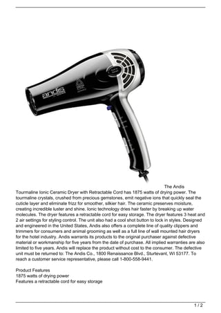 The Andis
Tourmaline Ionic Ceramic Dryer with Retractable Cord has 1875 watts of drying power. The
tourmaline crystals, crushed from precious gemstones, emit negative ions that quickly seal the
cuticle layer and eliminate frizz for smoother, silkier hair. The ceramic preserves moisture,
creating incredible luster and shine. Ionic technology dries hair faster by breaking up water
molecules. The dryer features a retractable cord for easy storage. The dryer features 3 heat and
2 air settings for styling control. The unit also had a cool shot button to lock in styles. Designed
and engineered in the United States, Andis also offers a complete line of quality clippers and
trimmers for consumers and animal grooming as well as a full line of wall mounted hair dryers
for the hotel industry. Andis warrants its products to the original purchaser against defective
material or workmanship for five years from the date of purchase. All implied warranties are also
limited to five years. Andis will replace the product without cost to the consumer. The defective
unit must be returned to: The Andis Co., 1800 Renaissance Blvd., Sturtevant, WI 53177. To
reach a customer service representative, please call 1-800-558-9441.

Product Features
1875 watts of drying power
Features a retractable cord for easy storage




                                                                                              1/2
 