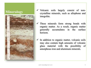 Mineralogy
 Volcanic soils largely consist of non-
crystalline minerals, such as allophone and
imogolite.
 These minerals form strong bonds with
organic matter. As a result, organic matter
generally accumulates in the surface
horizon.
 In addition to organic matter, volcanic soils
may also contain high amounts of volcanic
glass material with the possibility of
amorphous iron and aluminum minerals.
4sakil.iubat@gmail.com
 