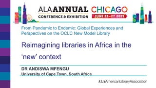 Reimagining libraries in Africa in the
‘new’ context
DR ANDISWA MFENGU
University of Cape Town, South Africa
From Pandemic to Endemic: Global Experiences and
Perspectives on the OCLC New Model Library
 