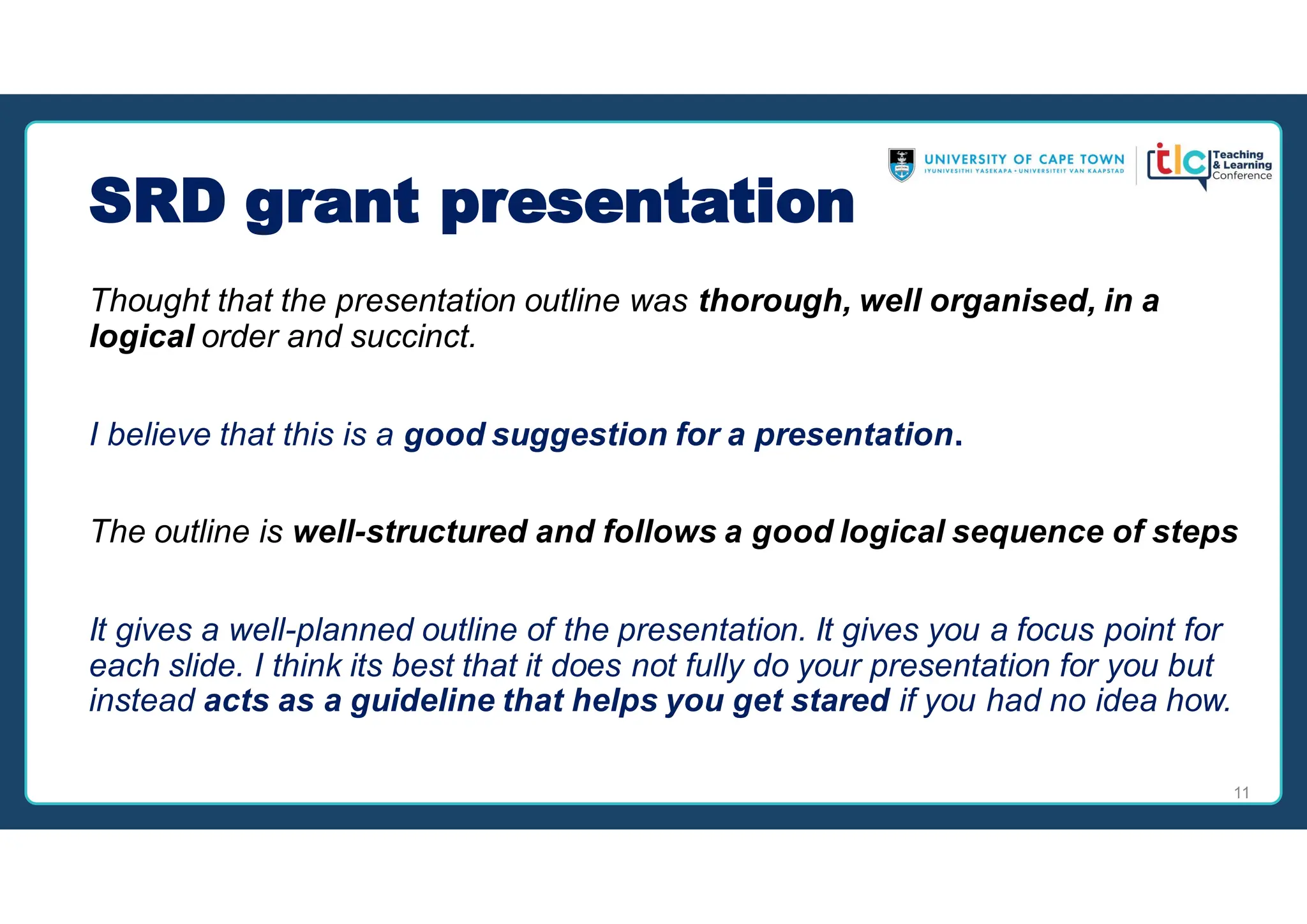 SRD grant presentation
Thought that the presentation outline was thorough, well organised, in a
logical order and succinct.
I believe that this is a good suggestion for a presentation.
The outline is well-structured and follows a good logical sequence of steps
It gives a well-planned outline of the presentation. It gives you a focus point for
each slide. I think its best that it does not fully do your presentation for you but
instead acts as a guideline that helps you get stared if you had no idea how.
11
 