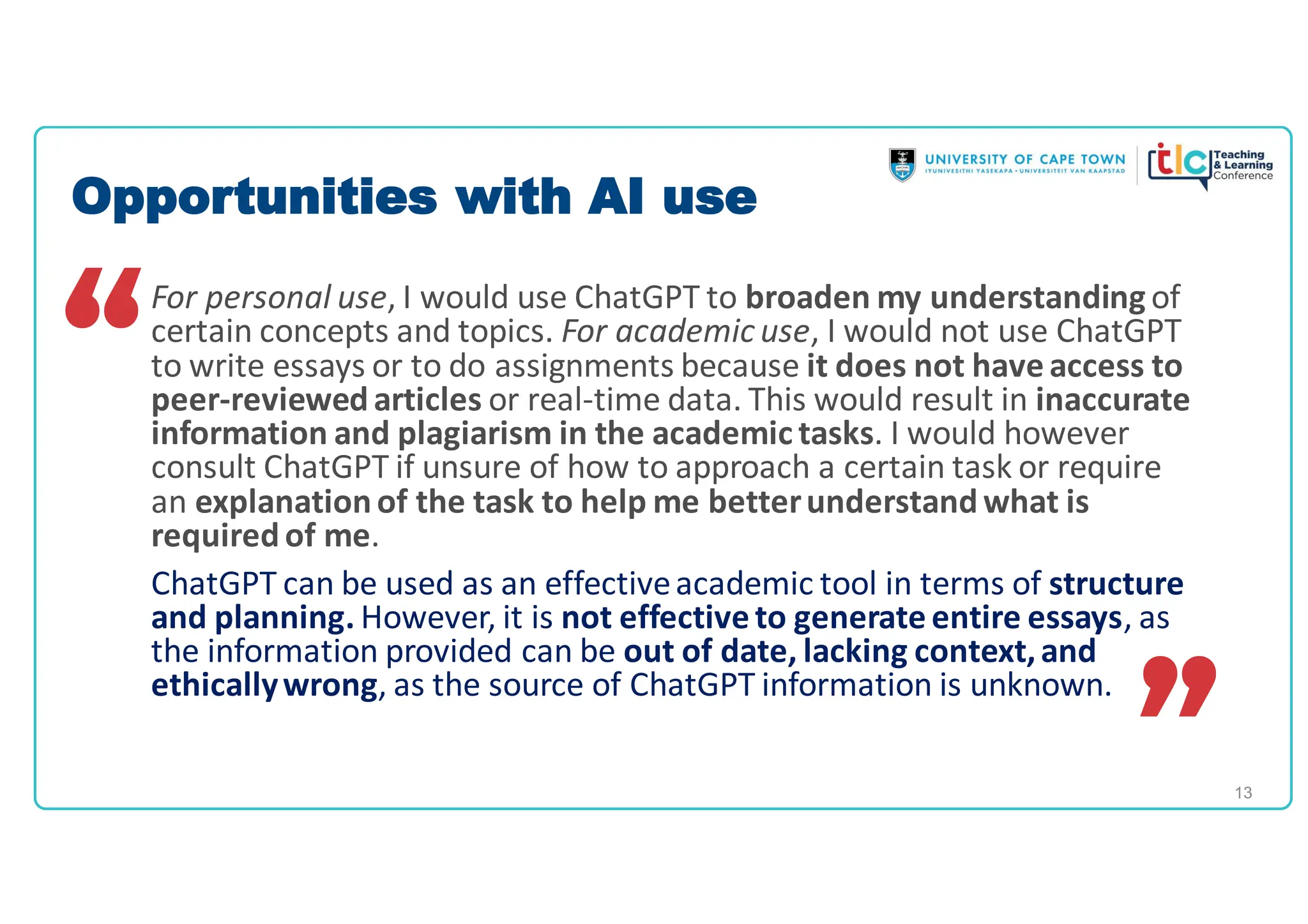 13
For personal use, I would use ChatGPT to broaden my understandingof
certain concepts and topics. For academic use, I would not use ChatGPT
to write essays or to do assignments because it does not have access to
peer-reviewedarticles or real-time data. This would result in inaccurate
information and plagiarism in the academic tasks. I would however
consult ChatGPT if unsure of how to approach a certain task or require
an explanationof the task to help me betterunderstandwhat is
requiredof me.
ChatGPT can be used as an effectiveacademic tool in terms of structure
and planning. However, it is not effective to generate entire essays, as
the information provided can be out of date, lacking context,and
ethicallywrong, as the source of ChatGPT information is unknown.
Opportunities with AI use
 