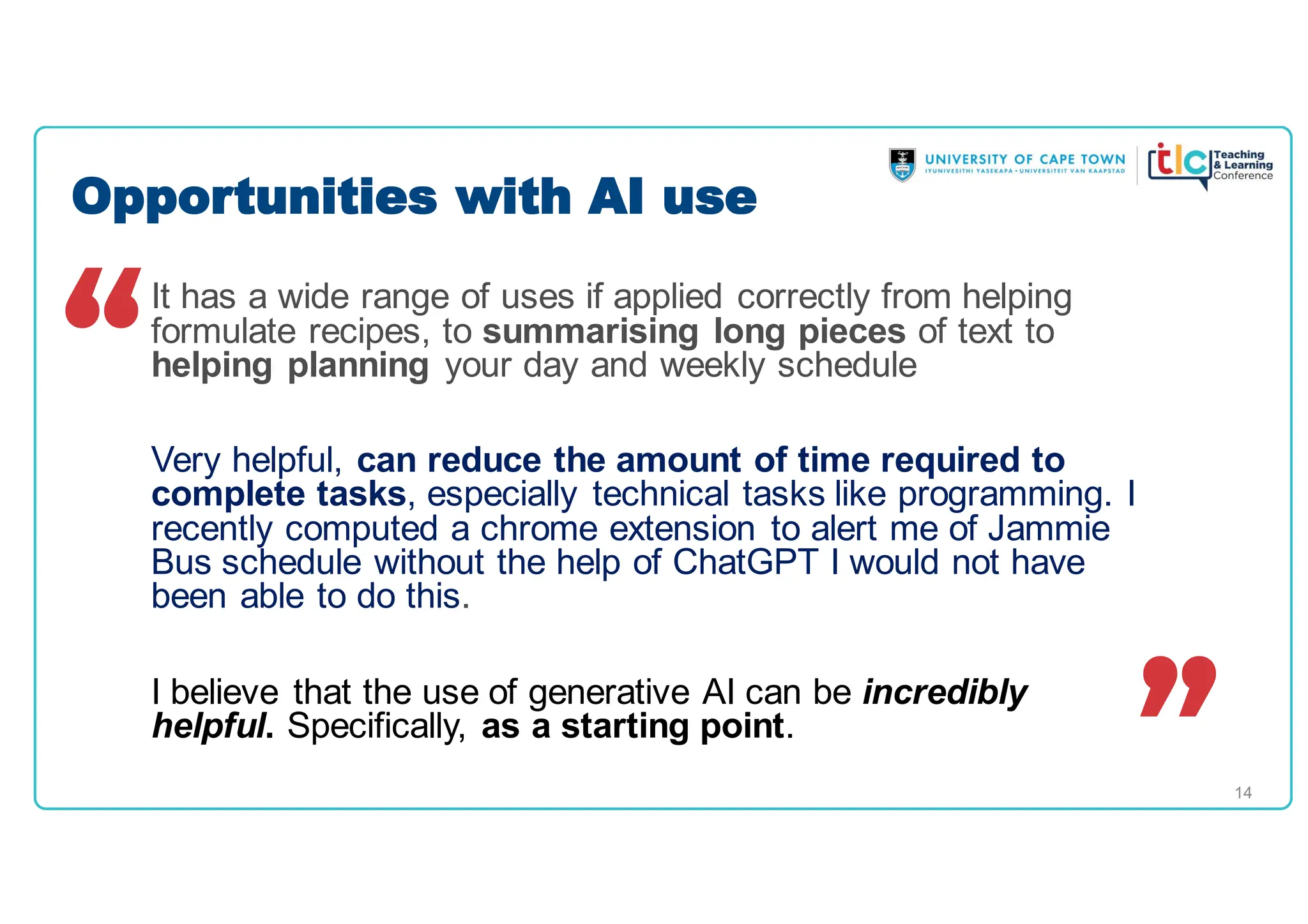 14
It has a wide range of uses if applied correctly from helping
formulate recipes, to summarising long pieces of text to
helping planning your day and weekly schedule
Very helpful, can reduce the amount of time required to
complete tasks, especially technical tasks like programming. I
recently computed a chrome extension to alert me of Jammie
Bus schedule without the help of ChatGPT I would not have
been able to do this.
I believe that the use of generative AI can be incredibly
helpful. Specifically, as a starting point.
Opportunities with AI use
 