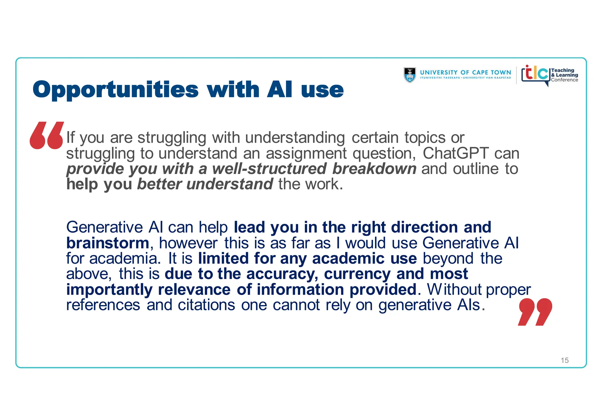 15
If you are struggling with understanding certain topics or
struggling to understand an assignment question, ChatGPT can
provide you with a well-structured breakdown and outline to
help you better understand the work.
Generative AI can help lead you in the right direction and
brainstorm, however this is as far as I would use Generative AI
for academia. It is limited for any academic use beyond the
above, this is due to the accuracy, currency and most
importantly relevance of information provided. Without proper
references and citations one cannot rely on generative AIs.
Opportunities with AI use
 