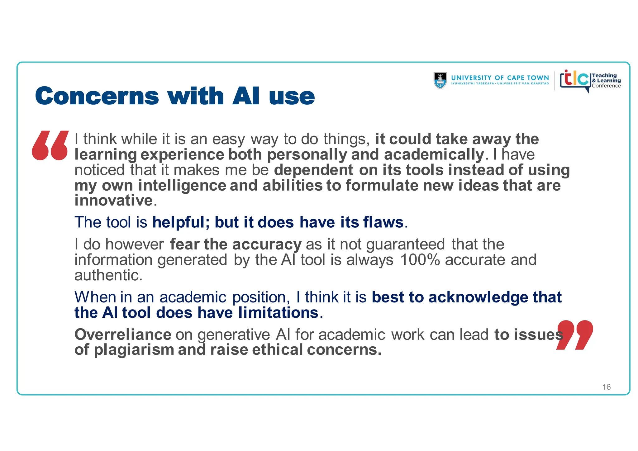 16
I think while it is an easy way to do things, it could take away the
learning experience both personally and academically. I have
noticed that it makes me be dependent on its tools instead of using
my own intelligence and abilities to formulate new ideas that are
innovative.
The tool is helpful; but it does have its flaws.
I do however fear the accuracy as it not guaranteed that the
information generated by the AI tool is always 100% accurate and
authentic.
When in an academic position, I think it is best to acknowledge that
the AI tool does have limitations.
Overreliance on generative AI for academic work can lead to issues
of plagiarism and raise ethical concerns.
Concerns with AI use
 