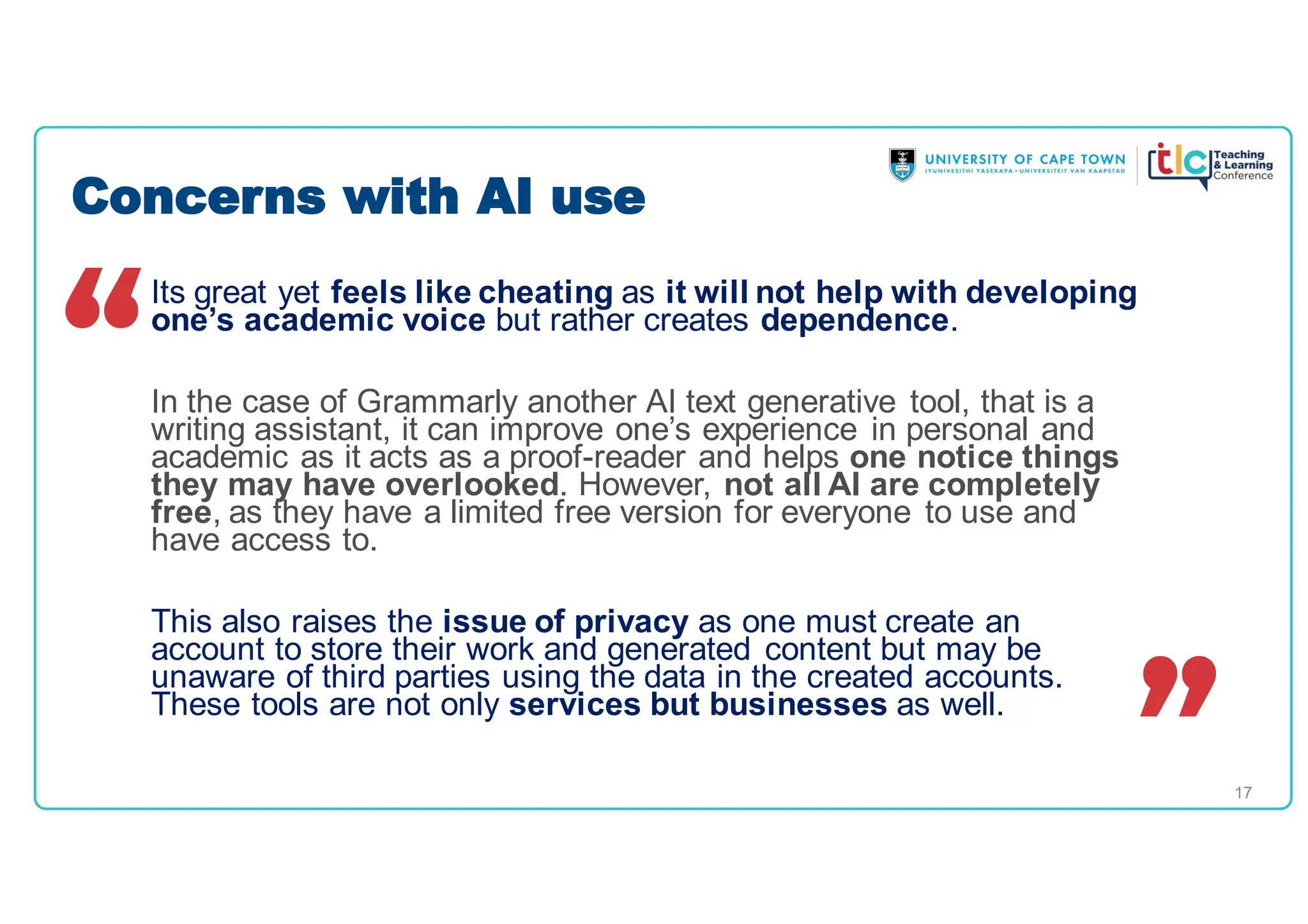 17
Its great yet feels like cheating as it will not help with developing
one’s academic voice but rather creates dependence.
In the case of Grammarly another AI text generative tool, that is a
writing assistant, it can improve one’s experience in personal and
academic as it acts as a proof-reader and helps one notice things
they may have overlooked. However, not all AI are completely
free, as they have a limited free version for everyone to use and
have access to.
This also raises the issue of privacy as one must create an
account to store their work and generated content but may be
unaware of third parties using the data in the created accounts.
These tools are not only services but businesses as well.
Concerns with AI use
 