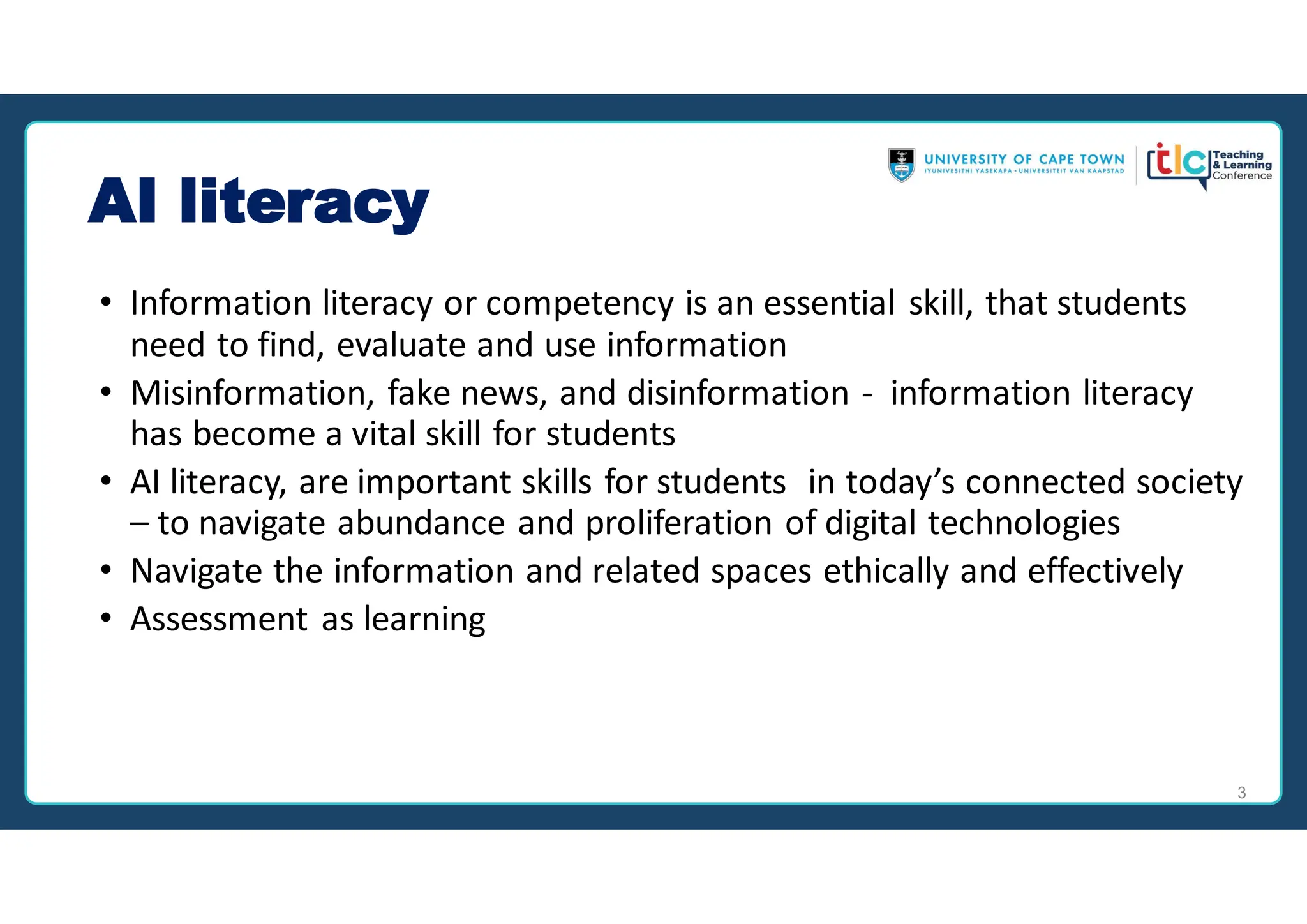 AI literacy
• Information literacy or competency is an essential skill, that students
need to find, evaluate and use information
• Misinformation, fake news, and disinformation - information literacy
has become a vital skill for students
• AI literacy, are important skills for students in today’s connected society
– to navigate abundance and proliferation of digital technologies
• Navigate the information and related spaces ethically and effectively
• Assessment as learning
3
 