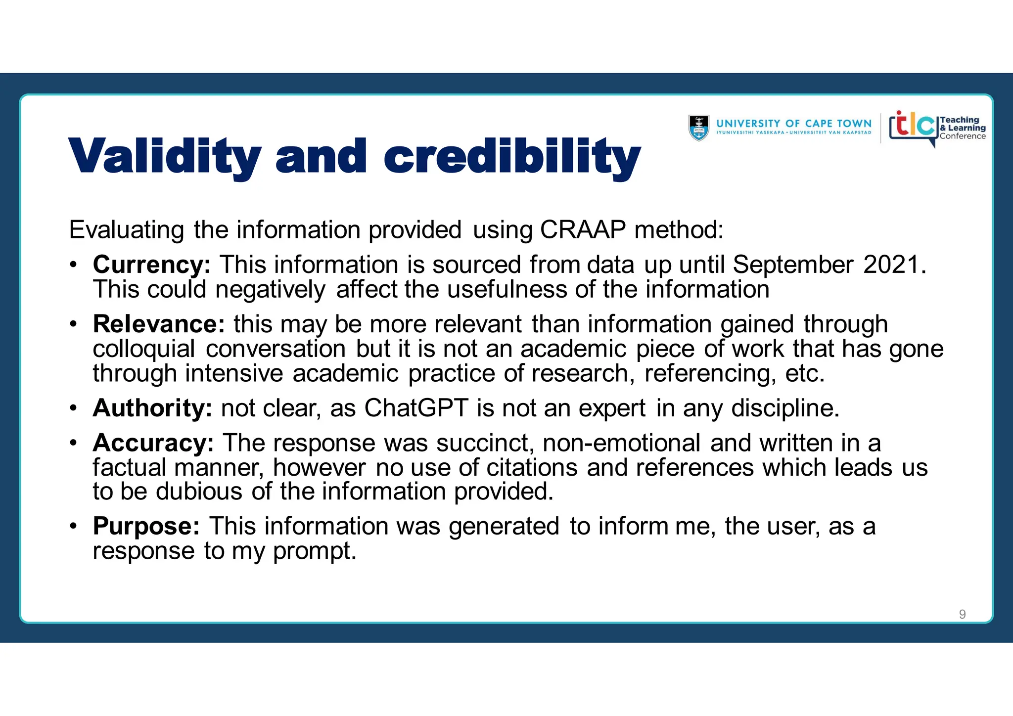 Validity and credibility
Evaluating the information provided using CRAAP method:
• Currency: This information is sourced from data up until September 2021.
This could negatively affect the usefulness of the information
• Relevance: this may be more relevant than information gained through
colloquial conversation but it is not an academic piece of work that has gone
through intensive academic practice of research, referencing, etc.
• Authority: not clear, as ChatGPT is not an expert in any discipline.
• Accuracy: The response was succinct, non-emotional and written in a
factual manner, however no use of citations and references which leads us
to be dubious of the information provided.
• Purpose: This information was generated to inform me, the user, as a
response to my prompt.
9
 
