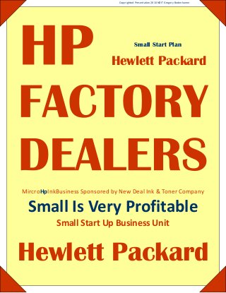 Copyrighted Presentation 2010 NDIT Gregory Bodenhamer 
Small Start Plan 
Hewlett Packard 
MircroHpInkBusiness Sponsored by New Deal Ink & Toner Company 
Small Is Very Profitable 
Small Start Up Business Unit 
Hewlett Packard 
#02 (C8721) Black #02 (C8771) Cyan #02 (C8772) Magenta #02 (C8773) Yellow #02 (C8774) Lt. Cyan #02 (C8775) Lt. Mag #10 (C4841) Cyan #10 (C4842) Yellow #10 (C4843) Magenta #10 (C4844) Black #11 (C4836) Cyan #11 (C4837) Magenta #11 (C4838) Yellow #15 (C6615) Black #16 (C1816) Photo #17 (C6625) Color #19 (C6628) Black #20 (C6614) Black #21 (C9351) Black #22 (C9352) Color #23 
(C1823) Color #25 (51625) Color #26 (51626) Black #27 (C8727) Black #28 (C8728) Color #29 (51629) Black #41 (51641) Color #45 (51645) Black #49 (51649) Color #56 (C6656) Black #57 (C6657) Color #58 (C6658) Photo #59 (C9359) GPhoto #74 (CB335) Black #74XL (CB336) Black #75 (CB337) Color #75XL (CB338) Color #78 (C6578) Color #88 (C9385) Black #88XL (C9391) Cyan #88XL (C9392) Mag 
#88XL (C9393) Yellow #88XL (C9396) Black #92 (C9362) Black #93 (C9361) Color #94 (C8765) Black #95 (C8766) Color #96 (C8767) Black #97 (C9363) Color #98 (C9364) Black #99 (C9369) Photo #100 (C9368) GPhoto #110 (CB304) Color 
 