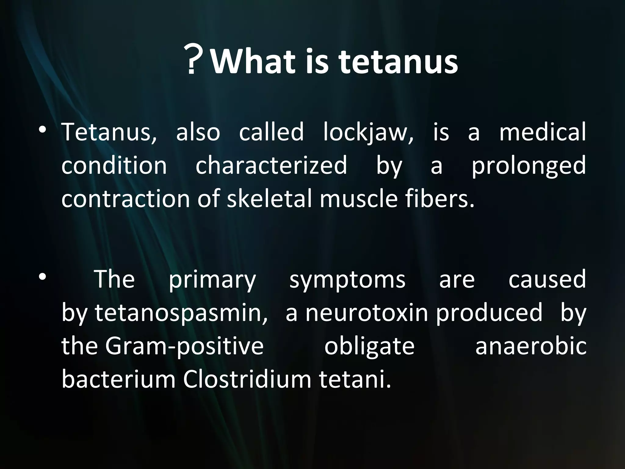 ? What is tetanus
• Tetanus, also called lockjaw, is a medical
  condition characterized by a prolonged
  contraction of skeletal muscle fibers.

•      The primary symptoms are caused
    by tetanospasmin, a neurotoxin produced by
    the Gram-positive      obligate   anaerobic
    bacterium Clostridium tetani.
 