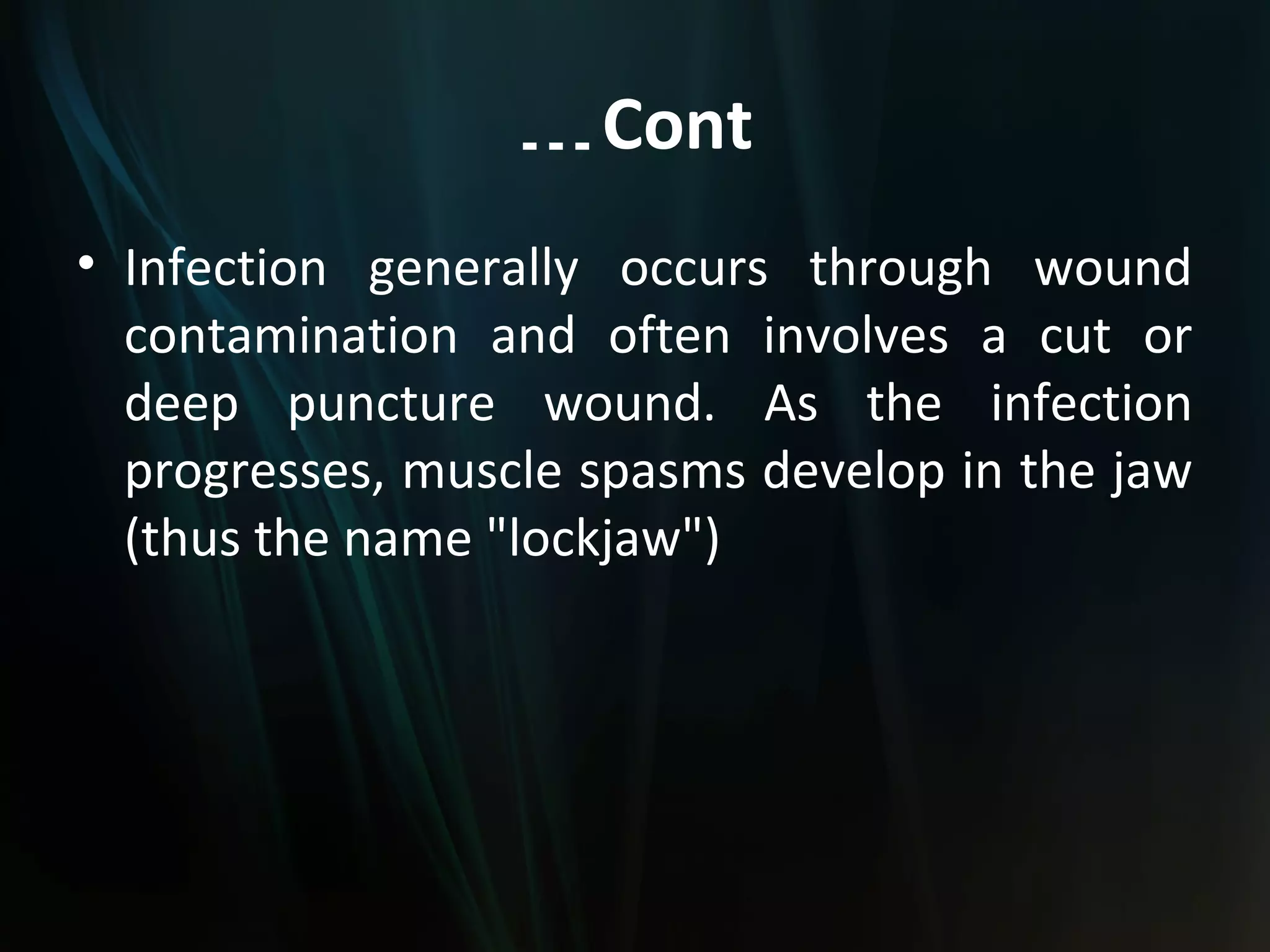… Cont
• Infection generally occurs through wound
  contamination and often involves a cut or
  deep puncture wound. As the infection
  progresses, muscle spasms develop in the jaw
  (thus the name "lockjaw")
 