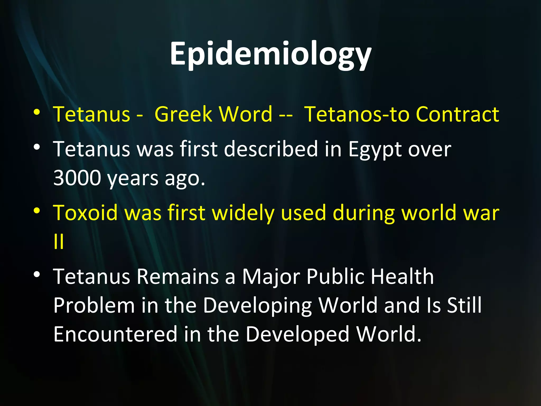Epidemiology
• Tetanus - Greek Word -- Tetanos-to Contract
• Tetanus was first described in Egypt over
  3000 years ago.
• Toxoid was first widely used during world war
  II
• Tetanus Remains a Major Public Health
  Problem in the Developing World and Is Still
  Encountered in the Developed World.
 