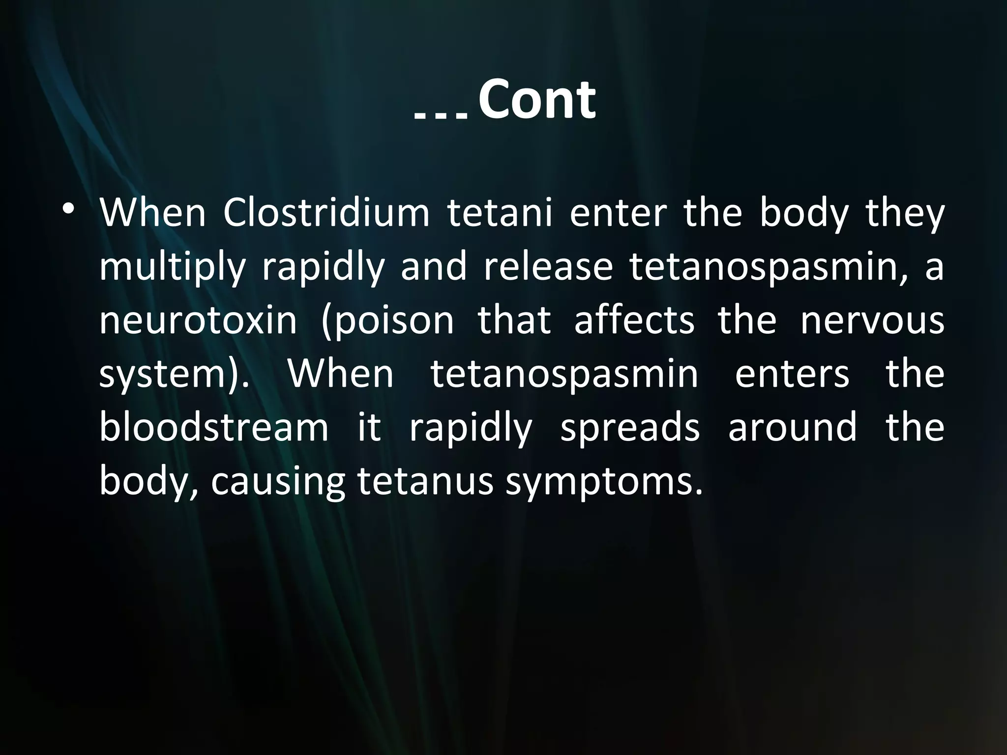 … Cont
• When Clostridium tetani enter the body they
  multiply rapidly and release tetanospasmin, a
  neurotoxin (poison that affects the nervous
  system). When tetanospasmin enters the
  bloodstream it rapidly spreads around the
  body, causing tetanus symptoms.
 