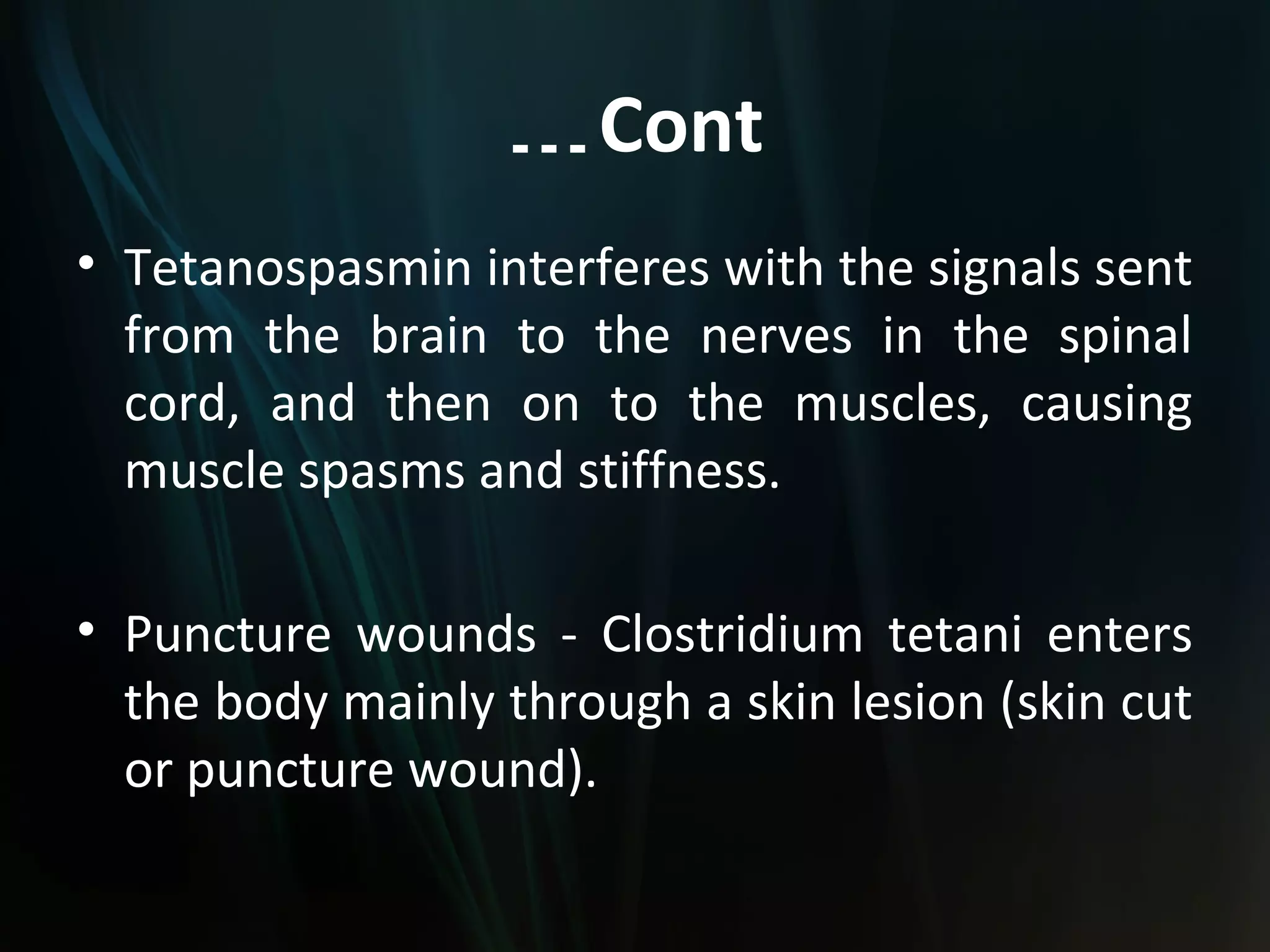 … Cont
• Tetanospasmin interferes with the signals sent
  from the brain to the nerves in the spinal
  cord, and then on to the muscles, causing
  muscle spasms and stiffness.

• Puncture wounds - Clostridium tetani enters
  the body mainly through a skin lesion (skin cut
  or puncture wound).
 