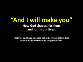 “And I will make you”
How God shapes, fashions
and forms our lives.
Part # 3: God has a purpose behind every problem. God
uses our circumstances to shape our lives.
 