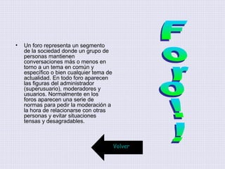 • Un foro representa un segmento
de la sociedad donde un grupo de
personas mantienen
conversaciones más o menos en
torno a un tema en común y
específico o bien cualquier tema de
actualidad. En todo foro aparecen
las figuras del administrador
(superusuario), moderadores y
usuarios. Normalmente en los
foros aparecen una serie de
normas para pedir la moderación a
la hora de relacionarse con otras
personas y evitar situaciones
tensas y desagradables.
Volver
 