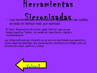 Herramientas
Sicronisadas• Las herramientas sincronas son aquellas en las cuales
se esta en tiempo real, por ejemplo
El Chat: Abreviatura del verbo inglés Charter, que en esa
lengua significa "hablar, de temas sin importancia, rápida o
incesantemente
Las Videoconferencias: Consiste en un servicio multimedia que permite a
varios usuarios mantener una conversación a distancia en tiempo real con
interacción visual, auditiva y verbal
Volver!
 