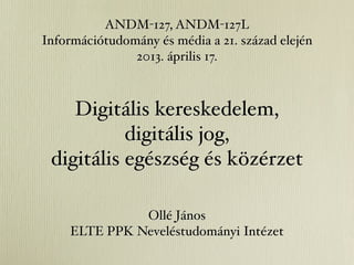 ANDM-127, ANDM-127L
Információtudomány és média a 21. század elején
               2013. április 17.



    Digitális kereskedelem,
           digitális jog,
 digitális egészség és közérzet

              Ollé János
    ELTE PPK Neveléstudományi Intézet
 