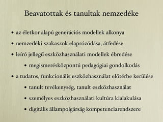 Beavatottak és tanultak nemzedéke

• az életkor alapú generációs modellek alkonya
• nemzedéki szakaszok elaprózódása, átfedése
• leíró jellegű eszközhasználati modellek ébredése
     • megismerésközpontú pedagógiai gondolkodás
• a tudatos, funkcionális eszközhasználat előtérbe kerülése
     • tanult tevékenység, tanult eszközhasználat
     • személyes eszközhasználati kultúra kialakulása
     • digitális állampolgárság kompetenciarendszere
 