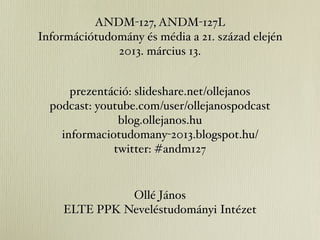 ANDM-127, ANDM-127L
Információtudomány és média a 21. század elején
              2013. március 13.


      prezentáció: slideshare.net/ollejanos
  podcast: youtube.com/user/ollejanospodcast
               blog.ollejanos.hu
    informaciotudomany-2013.blogspot.hu/
              twitter: #andm127


              Ollé János
    ELTE PPK Neveléstudományi Intézet
 