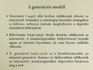 A generációs modell

• Veteránok (-1945): idős korban találkoztak először az
 internettel. Számukra a számítógép használat önmagában
 is kihívás; nehezen tudnak megbirkózni a digitális
 társadalom kihívásaival.

• Bébi-bumm (1946-1964): életük derekán találkoztak az
 internettel. A munkavégzésükbe hellyel-közzel beépült
 ugyan az internet használata, de nem hozott radikális
 változást.

• X. generáció (1965-1979): ez a hírnöknemzedék, az
 átmeneti generáció. Kamasz és i&úkorukban találkoztak
 az internettel, munkavégzésüket alapvetően határozza
 meg a web.
 