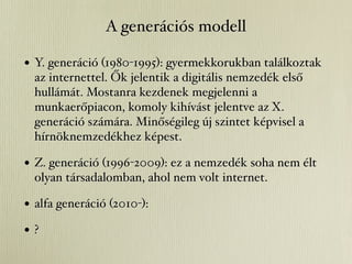A generációs modell

• Y. generáció (1980-1995): gyermekkorukban találkoztak
  az internettel. Ők jelentik a digitális nemzedék első
  hullámát. Mostanra kezdenek megjelenni a
  munkaerőpiacon, komoly kihívást jelentve az X.
  generáció számára. Minőségileg új szintet képvisel a
  hírnöknemzedékhez képest.

• Z. generáció (1996-2009): ez a nemzedék soha nem élt
  olyan társadalomban, ahol nem volt internet.

• alfa generáció (2010-):
•?
 