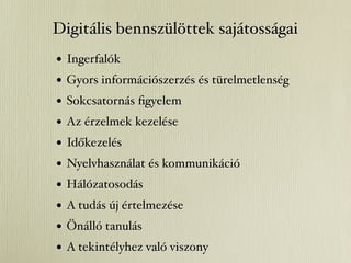 Digitális bennszülöttek sajátosságai
•   Ingerfalók
•   Gyors információszerzés és türelmetlenség
•   Sokcsatornás ﬁgyelem
•   Az érzelmek kezelése
•   Időkezelés
•   Nyelvhasználat és kommunikáció
•   Hálózatosodás
•   A tudás új értelmezése
•   Önálló tanulás
•   A tekintélyhez való viszony
 