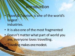 Introduction
• Travel & Tourism is one of the world’s
largest
industries.
• It is also one of the most fragmented
• Doesn't matter what part of world you
are, everyone loves travelling.
• ͞ Travelling makes one modest.

 