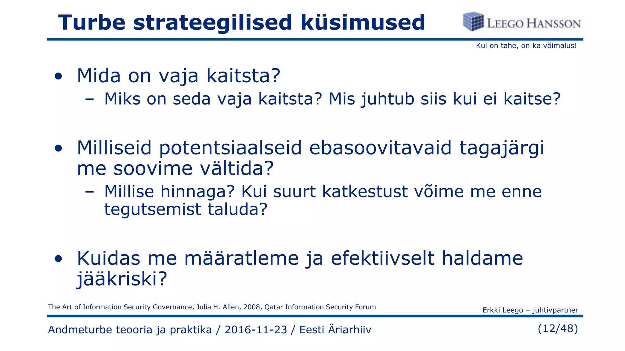 Kui on tahe, on ka võimalus!
Erkki Leego – juhtivpartner
(12/48)
Turbe strateegilised küsimused
• Mida on vaja kaitsta?
– Miks on seda vaja kaitsta? Mis juhtub siis kui ei kaitse?
• Milliseid potentsiaalseid ebasoovitavaid tagajärgi
me soovime vältida?
– Millise hinnaga? Kui suurt katkestust võime me enne
tegutsemist taluda?
• Kuidas me määratleme ja efektiivselt haldame
jääkriski?
Andmeturbe teooria ja praktika / 2016-11-23 / Eesti Äriarhiiv
The Art of Information Security Governance, Julia H. Allen, 2008, Qatar Information Security Forum
 